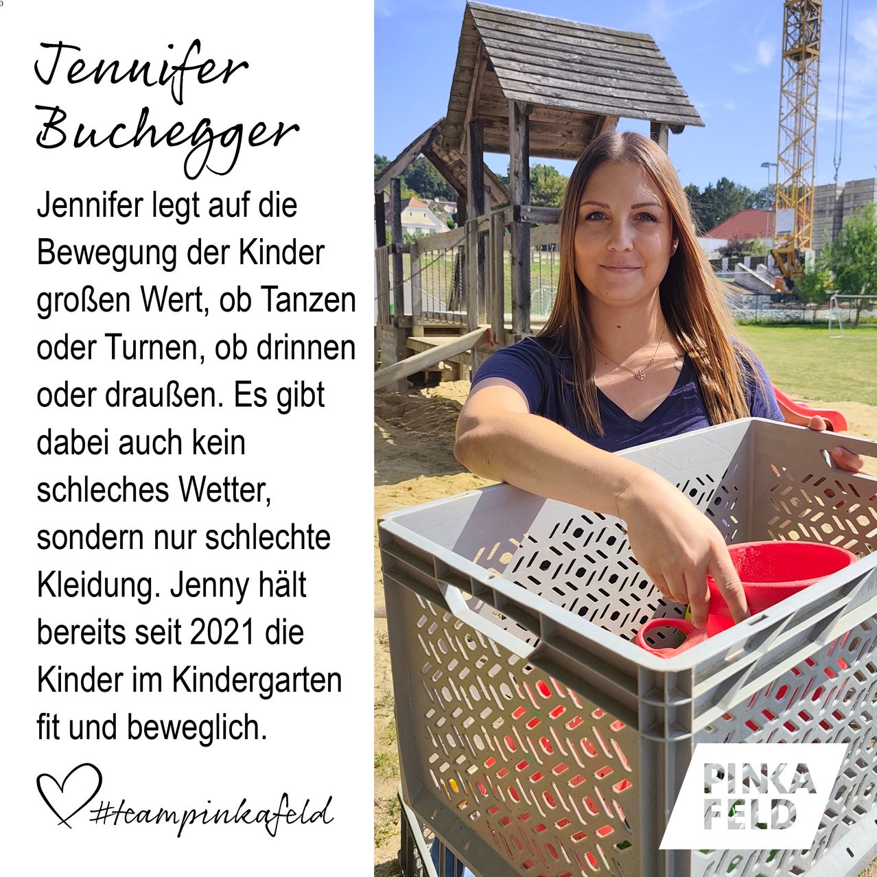 Jennifer Buchegger legt großen Wert auf die Bewegung der Kinder, egal ob Tanzen, Turnen, Trinken oder draußen. Sie glaubt an die Bewegung der Kinder, auch bei schlechtem Wetter und schlechter Kleidung. Jenny hält seit 2021 die Kinder im Kindergarten fit und beweglich. #teampinkafeld PINKA FELD.