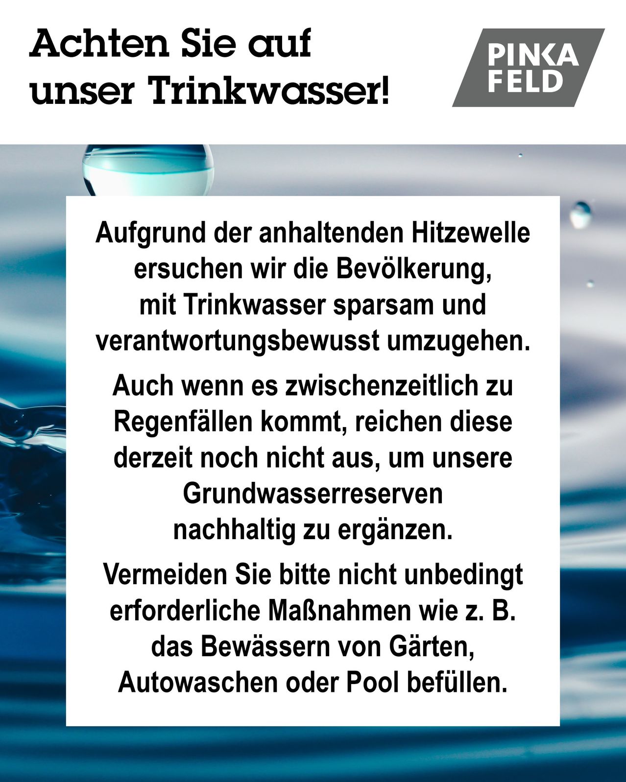Aufgrund der anhaltenden Hitzewelle ersuchen wir die Bevölkerung, mit Trinkwasser sparsam und verantwortungsbewusst umzugehen. Auch wenn es zwischenzeitlich zu Regenfällen kommt, reichen diese derzeit nicht aus, um unsere Grundwasserreserven nachhaltig zu ergänzen. Vermeiden Sie bitte unbedingt erforderliche Maßnahmen wie z. B. das Bewässern von Gärten, Autowaschen oder Pool befüllen.