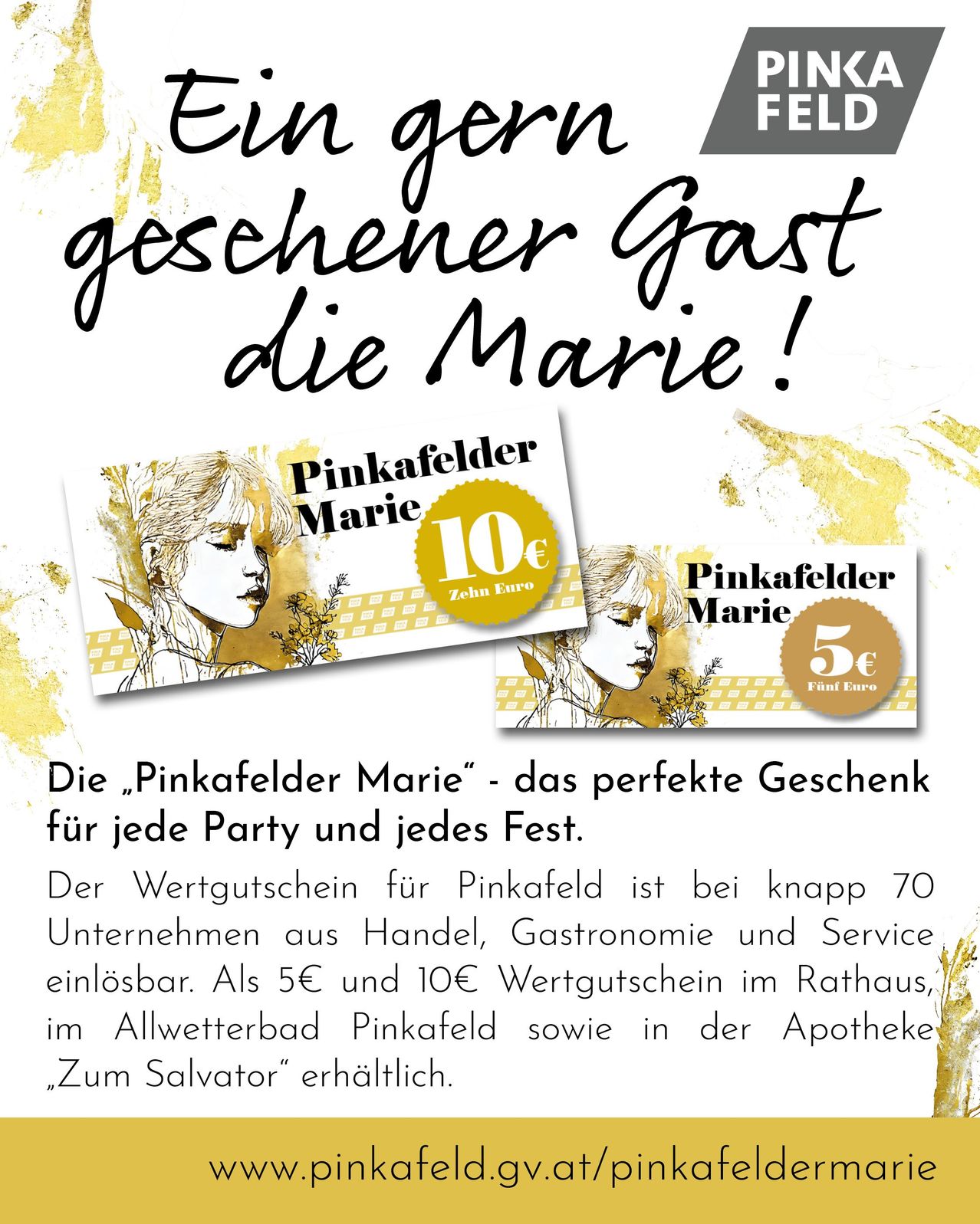 Die „Pinkafelder Marie“ - das perfekte Geschenk für jede Party und jedes Fest. Der Wertgutschein für Pinkafeld ist bei knapp 70 Unternehmen aus Handel, Gastronomie und Service einlösbar. Als 5€ und 10€ Gutschein im Rathaus, im Allwetterbad Pinkafeld sowie in der Apotheke „Zum Salvator“ erhältlich.