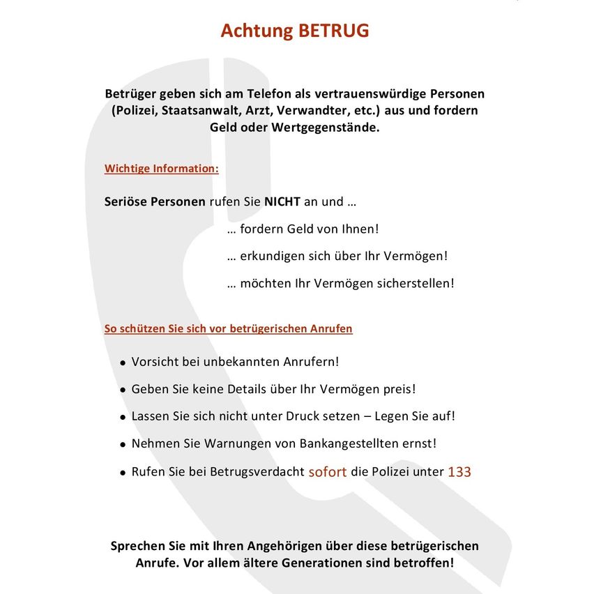 Das Bild warnt vor betrügerischen Anrufen. Betrüger geben sich am Telefon als vertrauenswürdige Personen (Polizei, Staatsanwälte, Arzt, Verwandter, etc.) aus und fordern Geld oder Wertgegenstände. Wichtige Information: Rufen Sie NICHT an und...... fordern Geld von Ihnen!... erkundigen sich über Ihr Vermögen!... möchten Ihr Vermögen sicherstellen! So schützen Sie sich vor betrügerischen Anrufen. Vorsicht bei unbekannten Anrufen! Geben Sie keine Details über Ihr Vermögen preis! Lassen Sie sich nicht unter Druck setzen - legen Sie auf! Nehmen Sie Warnungen von Bankangestellten ernst! Rufen Sie bei Betrugsverdacht sofort die Polizei unter 133.