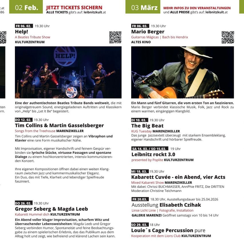 02.02. - Help! Beatles Tribute Show im Kulturzentrum. 03.02. - Mario Berger verbindet klassische Musik, Folk, Jazz und Rock zu einem warmen Klangbild. 12.02. - Tim Collins & Martin Gasselsberger spielen Songs aus dem Treehouse. 26.02. - Gregor Seberg & Magda Leeb präsentieren musikalische Improvisation. 01.03. - The Big Beat präsentiert ein Jazzensemble mit starkem Ensembleklang, eigener Handschrift und hörbarer Spielfreude. 03.03. - Leibnitz rockt 3.0 im Kulturzentrum. 08.03. - Kabarett Cuvée - ein Abend, vier Acts. 20.03. - Gregor Sebergs Ausstellung bis 25.04.2026. 29.03. - Louie`s Cage Percussion pure Kooperation mit dem Lions Club Kulturzentrum