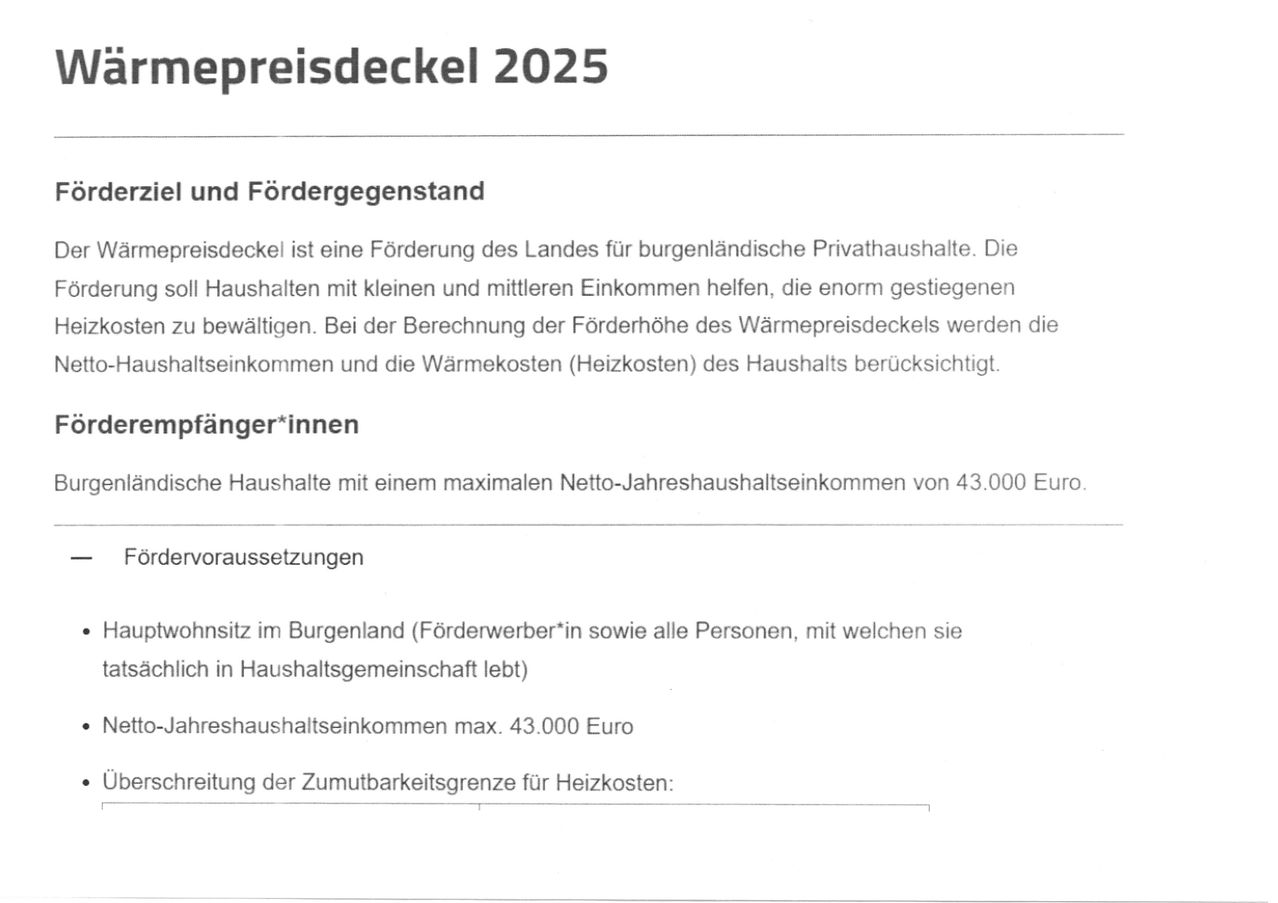 Wärmepreisdeckelung 2025. Die Wärmepreisdeckelung ist eine Förderung des Landes für burgenländische Privathaushalte. Sie hilft Haushalten mit kleinen und mittleren Einkommen, die enorm belastet sind. Bei der Berechnung der Förderhöhe der Wärmepreisdeckelung werden die Gesamteinnahmen und die Wärmekosten (Heizkosten) des Haushalts berücksichtigt.