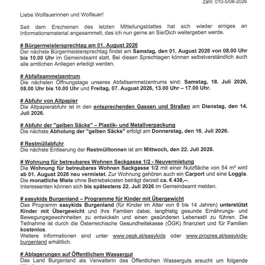 Liebe Wolfauerinnen und Wolfauer! Seit dem Erscheinen des letzten Mitteilungsblattes hat sich wieder einiges an Informationsmaterial angesammelt, das ich nun gerne an Sie/Dich weitergeben werde. Bürgermeistersprechtag am 01. August 2026. Abfallsammelzentrum: Samstag, 18. Juli 2026, und Freitag, 07. August 2026. Abfuhr der 'gelben Säcke' am 16. Juli 2026. Restmüllabfuhr am 22. Juli 2026. Wohnung für betreutes Wohnen ab 01. August 2026. easykids Burgenland: Programm für Kinder mit Übergewicht.