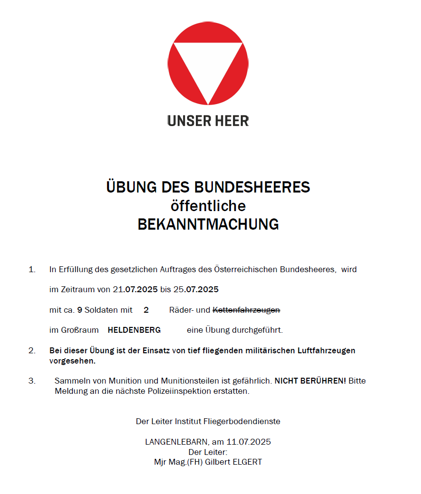 Eine Bekanntmachung der Österreichischen Bundesheer, eine Übung mit ca. 9 Soldaten, 2 Fahrzeugen und Fallschirmfliegern findet vom 21.07.2025 bis 25.07.2025 in Heldenberg statt. Militärische Luftfahrzeuge werden eingesetzt. Munitionssammlung ist gefährlich. NICHT BERUEHREN! Bitte Meldung an die nächste Polizeiinspektion erstatten.