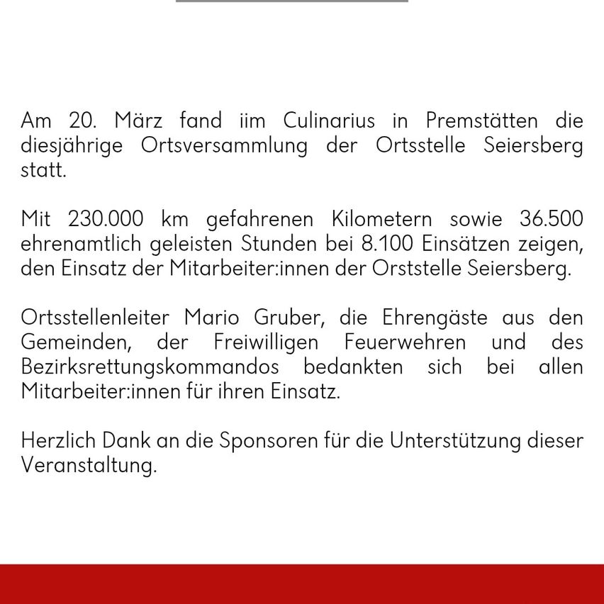 Am 20. März fand im Culinarius in Premstätten die diesjährige Ortsversammlung der Ortsstelle Seiersberg statt. Mit 230.000 km gefahrenen Kilometern sowie 36.500 ehrenamtlich geleisteten Stunden bei 8.100 Einsätzen zeigten sich den Einsatz der Mitarbeiterinnen der Ortsstelle Seiersberg. Ortsstellenleiter Mario Gruber, die Ehrengäste aus den Gemeinden, der Freiwilligen Feuerwehren und des Bezirksrettungskommandos bedankten sich bei allen Mitarbeitern für ihren Einsatz. Herzlich Dank an die Sponsoren für die Unterstützung dieser Veranstaltung.