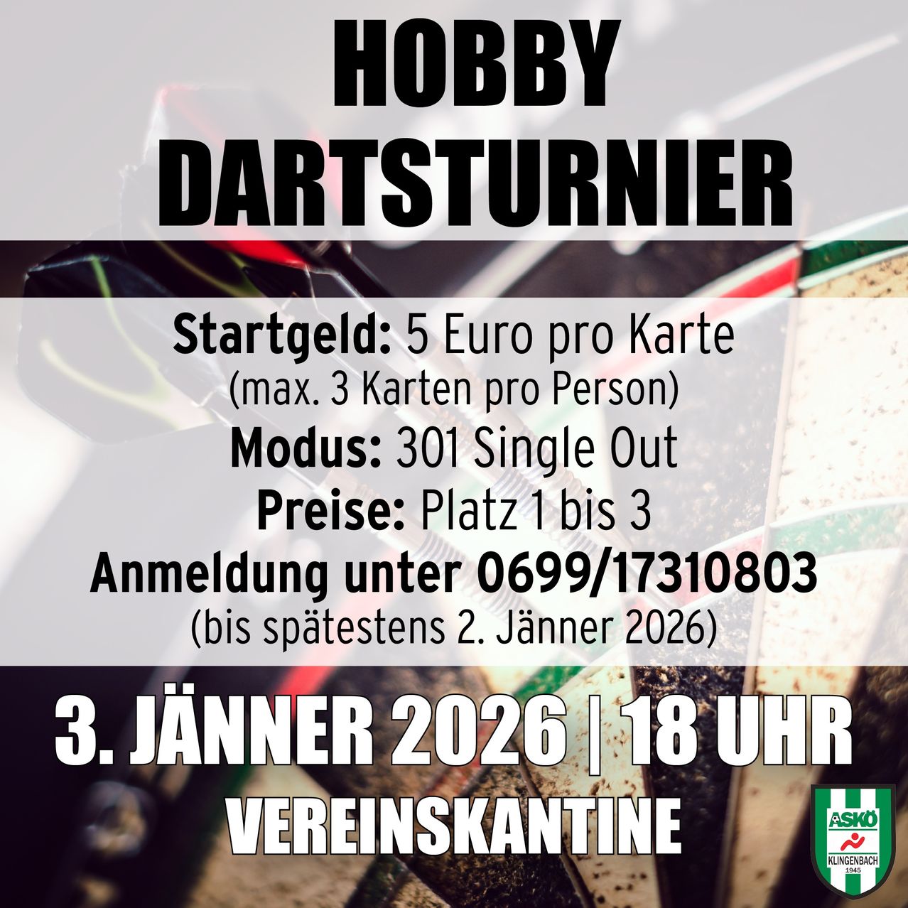 Hobby Dartturnier. Startgebühr 5 Euro pro Karte. Max. 3 Karten pro Person. Modus 301 Single Out. Anmeldung bis 0699/17310803 bis 2. Jänner 2026. Datum 3. Jänner 2026 um 18 Uhr. Veranstaltungsort Vereinskantine.