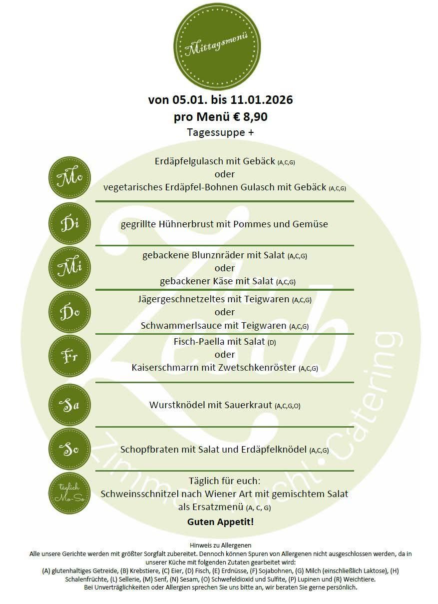 Menü vom 05.01. bis 11.01.2026, zum Preis von 8,90 € pro Mahlzeit, inklusive Suppe. Optionen: Kartoffel-Lauch-Suppe mit Speck oder vegetarisches Kartoffel-Bohnen-Gulasch mit Speck. Gegrillte Hühnerbrust mit Pommes und Gemüse. Gebackener Blunzråder mit Salat oder gebackener Käse mit Salat. Jägergeschnetzeltes mit Teigwaren oder Schwammerlsauce mit Teigwaren. Fisch-Paella mit Salat oder Kaiserschmarrn mit Zwetschkenröster. Wurstknödel mit Sauerkraut. Schopfbraten mit Salat und Erdäpfelknödel. Täglich: Schweineschnitzel nach Wiener Art mit gemischtem Salat als Vorspeise.
