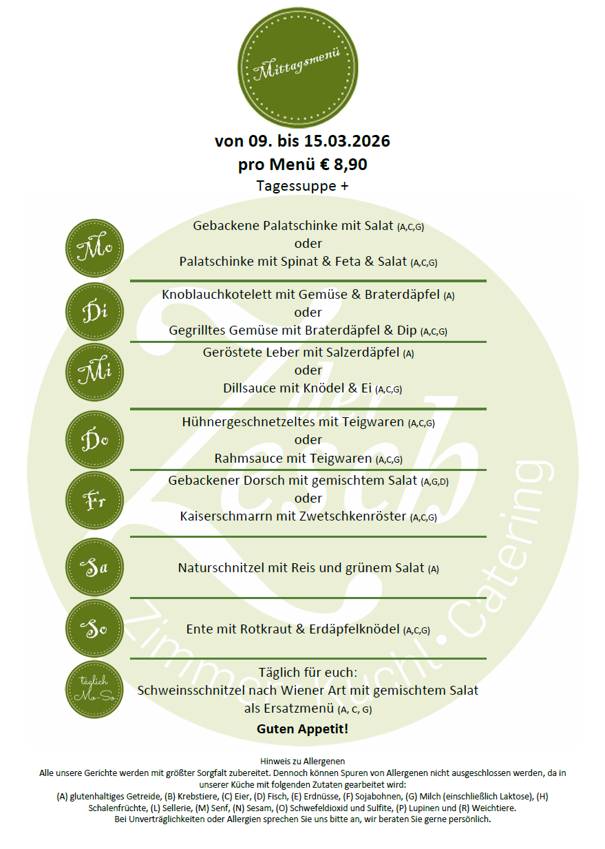 Menü vom 09. bis 15.03.2026. Täglich für Sie: Schweineschnitzel nach Wiener Art mit gemischtem Salat als Vorspeise. Gebackene Palatschinke mit Salat, oder Palatschinke mit Spinat & Feta & Salat. Knoblauchkotelett mit Gemüse & Braterdäpfel oder Gegrilltes Gemüse mit Braterdäpfel & Dip. Geröstete Leber mit Salzerdapfel oder Dillsauce mit Knödel & Ei. Hühnergeschnetzeltes mit Teigwaren oder Rahmsauce mit Teigwaren. Gebackener Dorsch mit gemischtem Salat oder Kaiserschmarren mit Zwetschenkröster. Naturschnitzel mit Reis und grünem Salat. Ente mit Rotkraut & Erdäpfelknödel.
