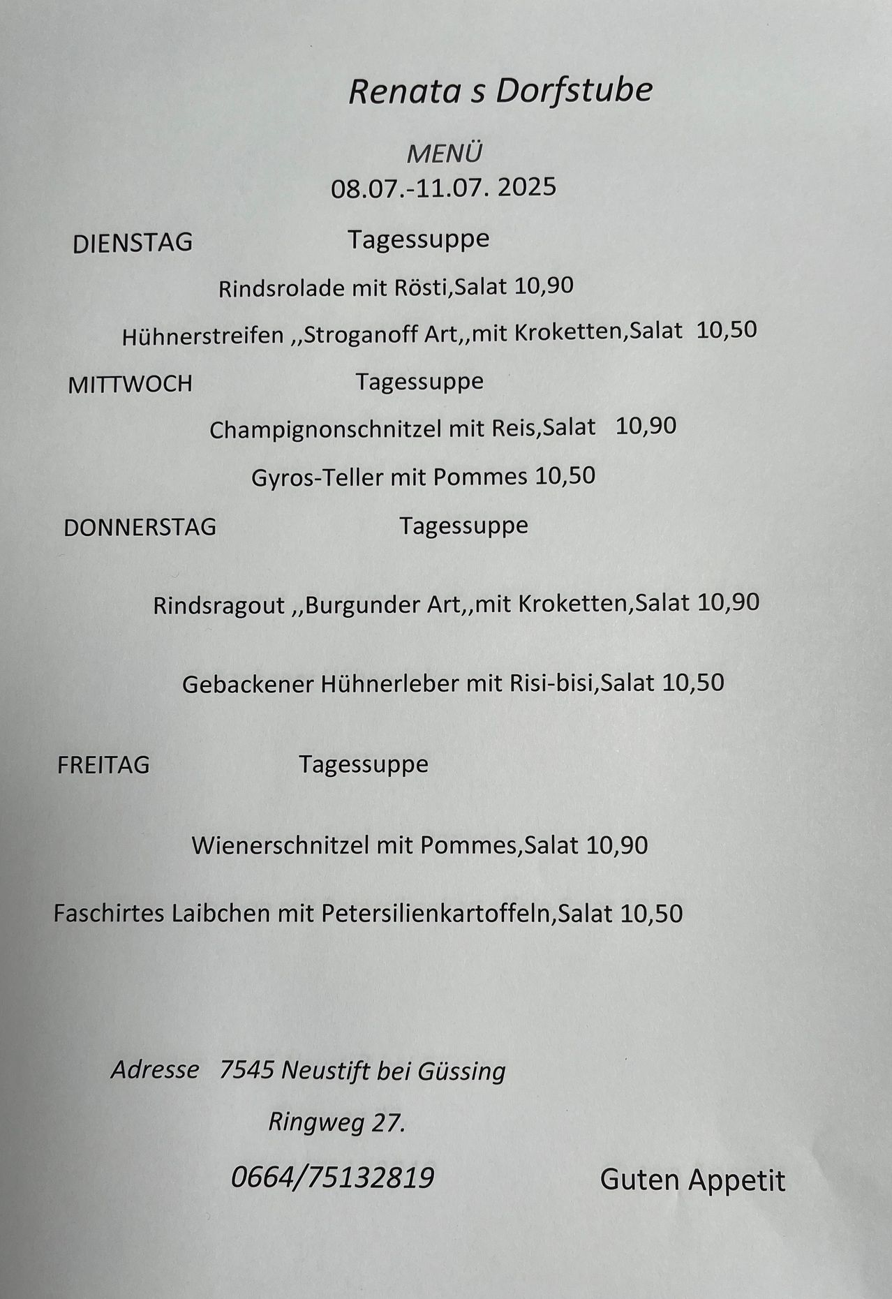 Ein wöchentliches Menü mit Mahlzeiten und Preisen: Dienstag - Rindersrolle mit Rösti, Salat 10,90, Hühnerstreifen ,Stroganoff Art, mit Kroketten,Salat 10,50. Mittwoch - Champignonschnittel mit Reis,Salat 10,90 Gyros-Teller mit Pommes 10,50. Donnerstag - Tagessuppe Rindsragout ,Burgunder Art,mit Kroketten,Salat 10,90 Gebackener Hühnerleber mit Risi-bisi,Salat 10,50. Freitag - Tagessuppe Wienerschnitzel mit Pommes,Salat 10,90 Faschirtes Laibcben mit Petersilienkartoffeln,Salat 10,50. Adresse: 7545 Neustift bei Güssing.