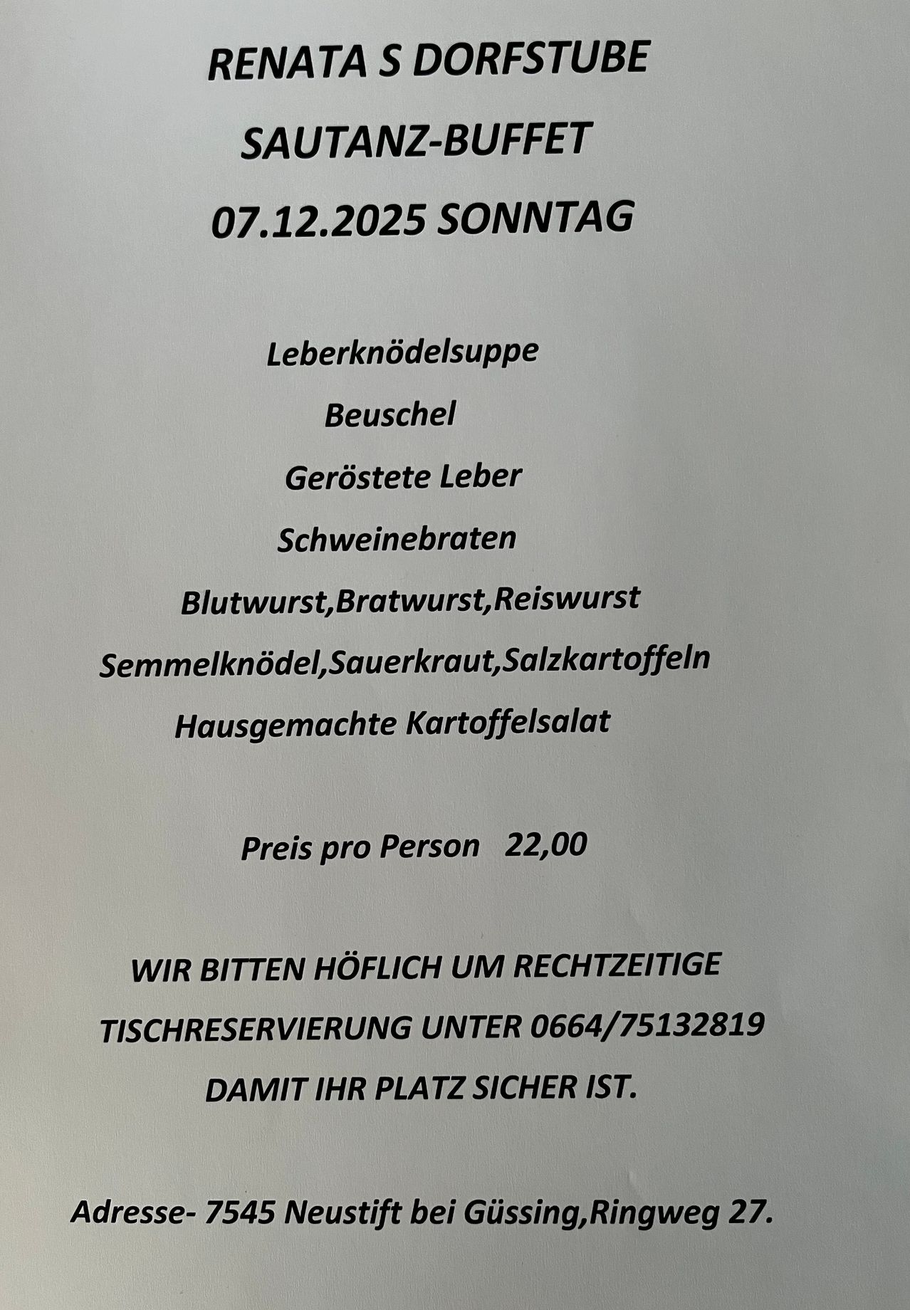 Menü für Sonntag, 7. Dezember 2025: Leberknödelsuppe, Beuschel, Geröstete Leber, Schweinebraten, Blutwurst, Bratwurst, Reiswurst, Semmelknödel, Sauerkraut, Salzkartoffeln, hausgemachter Kartoffelsalat. Preis pro Person 22,00. Bitte reservieren Sie einen Tisch unter 0664/75132819.