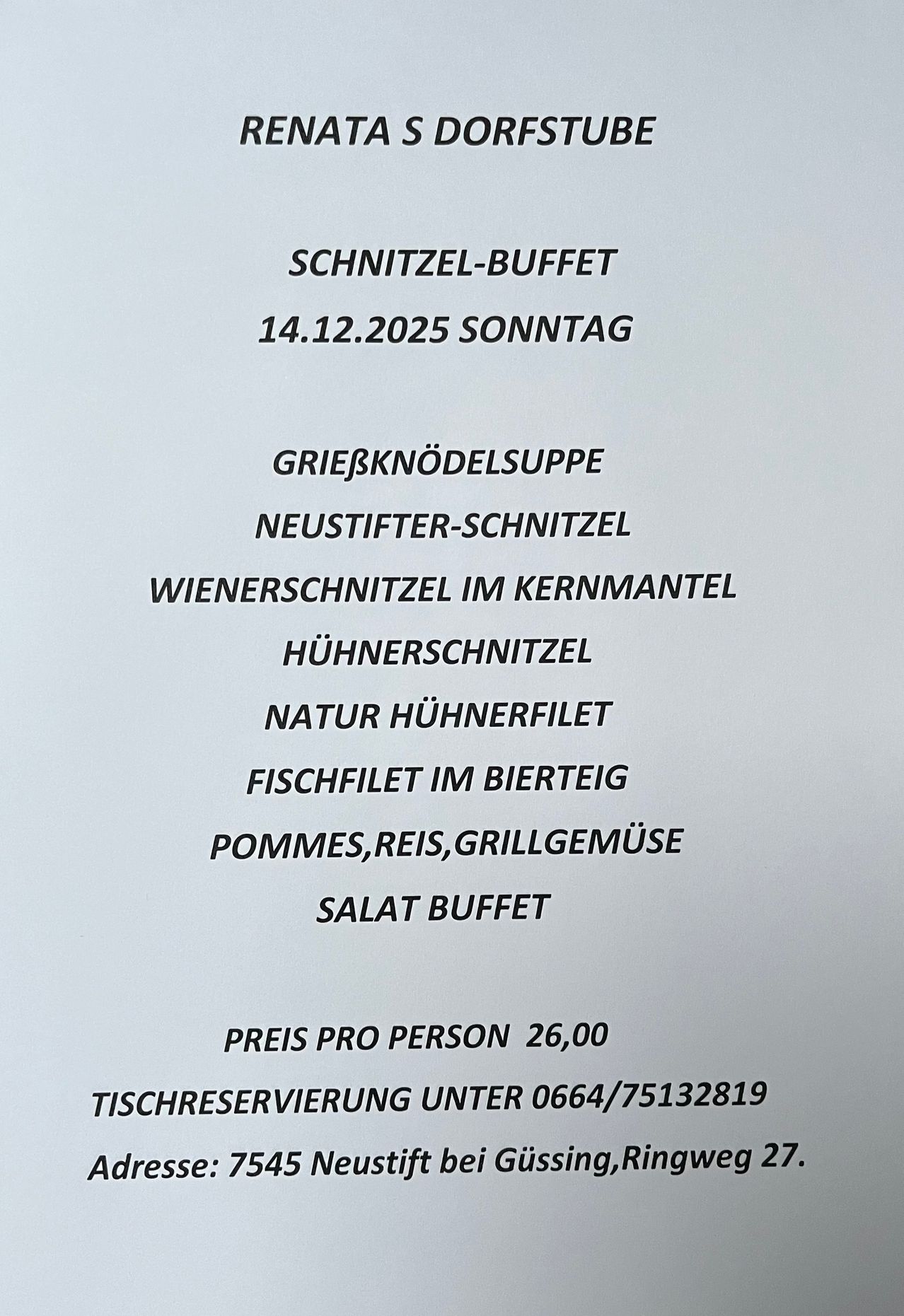 Menü für Sonntag, 14.12.2025. Enthält Grießködelsuppe, Neustifter-Schnitzel, Wienerschnitzel, Hühnerschnitzel, Natur Hühnerfilet, Fischfilet, Pommes, Reis, Grillgemuese und Salat Buffet. Preis pro Person 26,00. Tischreservierung unter 0664/75132819.