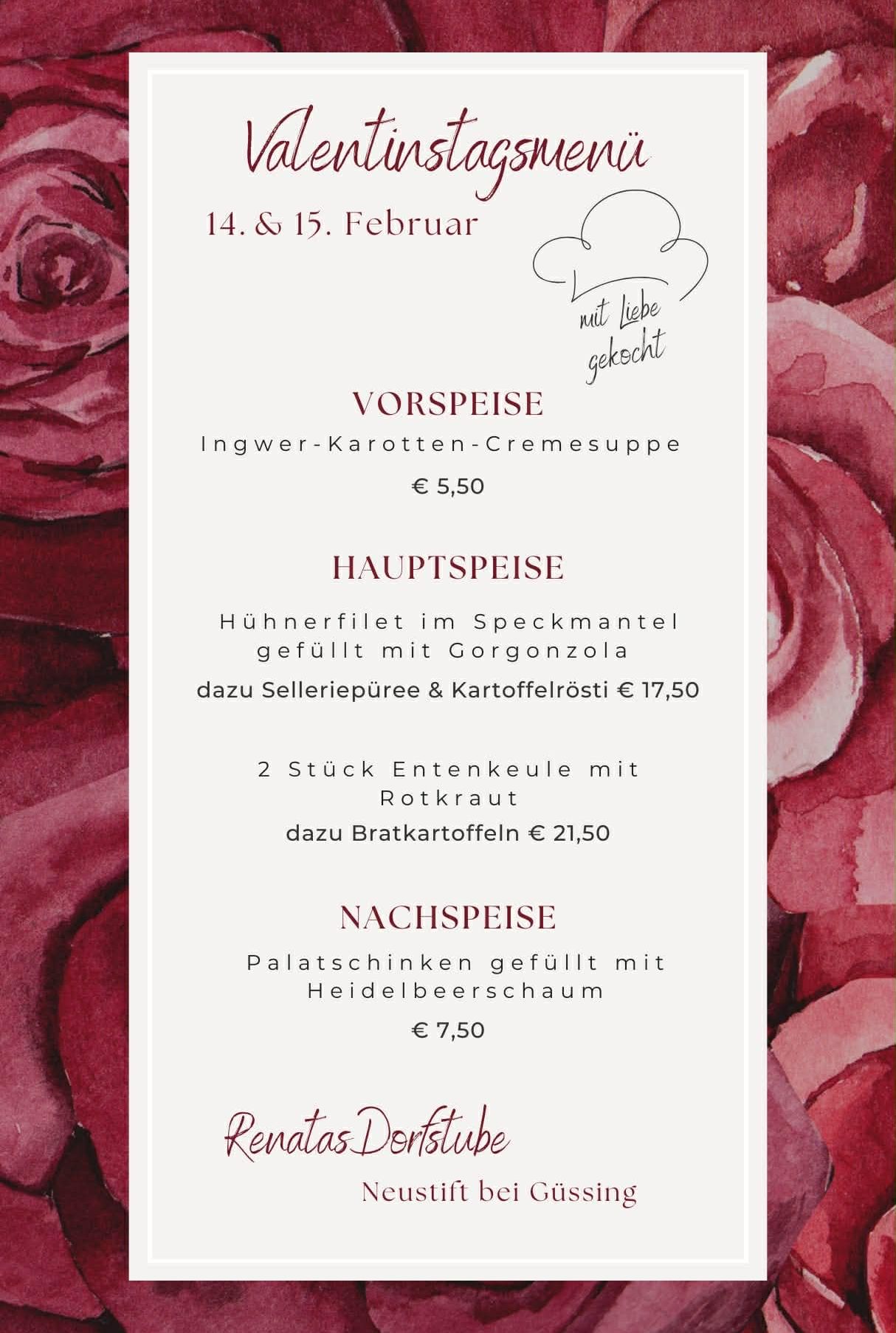 Menü für den 14. und 15. Februar: Vorspeise ist Ingwer-Karotten-Cremesuppe für 5,50 Euro. Hauptspeise ist Hühnerfilet mit Gorgonzola gefüllt mit Selleriepüree und Kartoffelrösti für 17,50 Euro. Nachspeise ist 2 Stück Entenkeule mit Rotkraut dazu Bratkartoffeln für 21,50 Euro. Zum Abschluss gibt es Heidelbeerschaum gefüllte Palatschinken für 7,50 Euro.