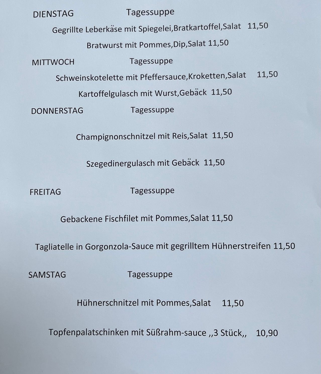 Das Wochenmenü bietet verschiedene Gerichte mit Preisen an. Montag beinhaltet gegrillte Leberkäse mit Sauerkraut, Kartoffelsalat und Bratwurst mit Pommes, Dip und Salat. Dienstag bietet Schweinekoteletts mit Pfeffersauce, Kroketten und Kartoffelgulasch mit Wurst und Kräutern. Donnerstag hat Champignonschnitzel mit Reis, Salat und Szegedinergulasch mit Kräutern. Freitags umfasst das Menü gebackenen Fischfilet mit Pommes und Salat. Samstag bietet Tagliatelle in Gorgonzola-Sauce mit gegrillten Hühnerstreifen. Sonntag hat Hühnerschnitzel mit Pommes und Salat. Das Menü schließt mit Kalbsschnitzeln mit Saurrahm-Sauce ab.