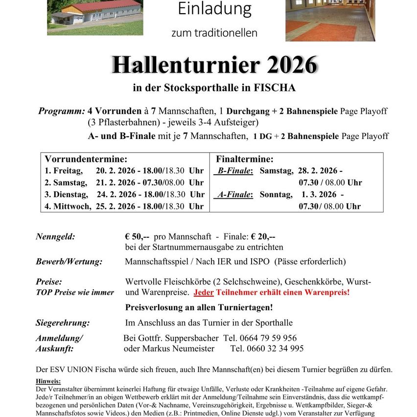 Einladung zum traditionellen Hallenturnier 2026 in der Stocksporthalle in FISH. Programm: 4 Vorrunden à 7 Mannschaften, 1 Durchgang à 2 Bahnenspiele, 3 Pflasterbahnen à 3-4 Aufsteiger. A- und B-Finale mit je 7 Mannschaften, 1 DG à 2 Bahnenspiele. Nenngeld: €50 pro Mannschaft, Finale: €20 pro Mannschaft. Teilnahmegebühr/Nach IER und IESO (Pässe erforderlich). TOP Preise wie immer. Siegerehrung: Anmeldung/Auskunft: Der ESV UNION Fischa freut sich, auch Ihre Mannschaft(en) bei diesem Turnier begrüßen zu dürfen.