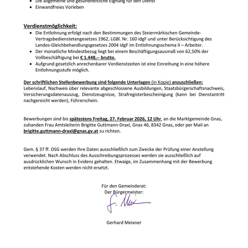 Die Entlohnung erfolgt nach den Bestimmungen des Steiermärkischen Gemeinde-Vertragsbedienstetengesetzes 1962, Nr. 160 idgf und unter Berücksichtigung des Landes-Gleichberechtigungsgesetzes 2004. Der monatliche Mindestbezug liegt bei einem Beschäftigungsausmaß von 62,50% der Vollzeitbeschäftigung bei € 1.448. Bewerbungen sind bis spätestens Freitag, 27. Februar 2026, 12 Uhr, an die Marktgemeinde Gnas, zu Händen Frau Amtsleiterin Brigitte Gutmann-Draxil, Gnas 46, 8342 Gnas, oder per Mail an brigitte.gutmann-draxl@gnas.gv.at zu richten.