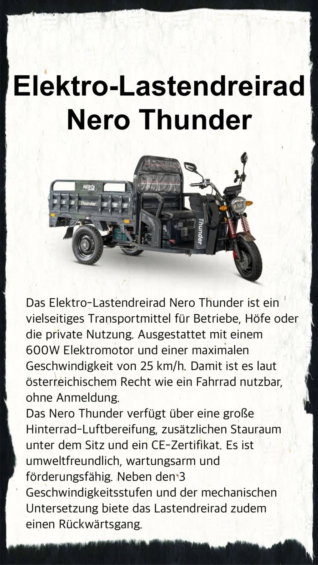 Das Elektro-Lastendreirad Nero Thunder ist ein vielseitiges Transportmittel für Betriebe, Höfe oder private Nutzung. Ausgestattet mit einem 600W Elektromotor und einer maximalen Geschwindigkeit von 25 km/h. Damit ist es laut österreichischem Recht wie ein Fahrrad nutzbar, ohne Anmeldung. Das Nero Thunder verfügt über eine große Hinterrad-Luftbereifung, zusätzlichen Stauraum und einen geräumigen Heck-Staukasten.