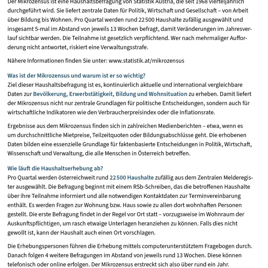 Der Mikrozensus ist eine Haushaltsbefragung von Statistik Austria, die seit 1968 vierteljährlich durchgeführt wird. Sie liefert zentrale Daten für Politik, Wirtschaft und Gesellschaft - von Arbeit über Bildung bis Wohnen. Pro Quartal werden rund 22.500 Haushalte zufällig ausgewählt und insgesamt 5-mal im Abstand von jeweils 13 Wochen befragt, damit Veränderungen im Jahresverlauf sichtbar werden. Die Teilnahme ist gesetzlich verpflichtet. Wer nach mehrfacher Aufforderung nicht antwortet, riskiert eine Verwaltungsstrafe.