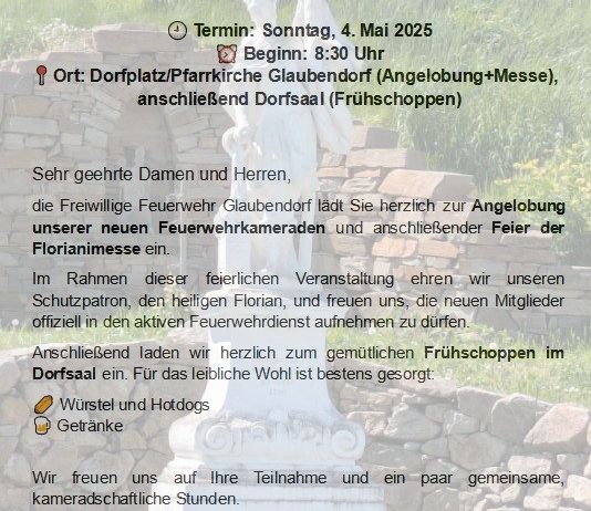 Einladung zur Florianmesse und Engel des Herrn mit anschließendem Frühstück. Termin: Sonntag, 4. Mai 2025. Beginn: 8:30 Uhr. Ort: Dorfplatz/Pfarrkirche Glaubendorf (Engel des Herrn+Messe), anschließend Dorfsaal (Frühstück). Genießen Sie die Gemeinschaft und Kameradschaft mit den neuen Feuerwehrmitgliedern.