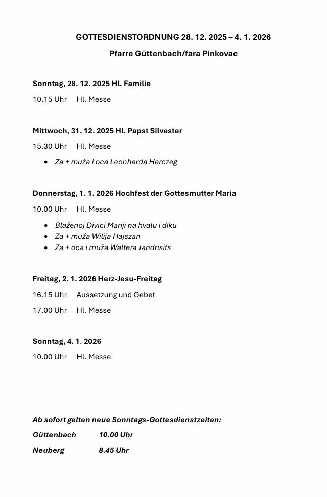 Sonntag, 28.12.2025, 10:15 Uhr, HL. Messe. Mittwoch, 31.12.2025, 15:30 Uhr, HL. Messe. Donnerstag, 1.1.2026, 10:00 Uhr, HL. Messe. Freitag, 2.1.2026, 16:15 Uhr, Aufsetzung und Gebet, 17:00 Uhr, HL. Messe. Sonntag, 4.1.2026, 10:00 Uhr, HL. Messe. Ab sofort neue Sonntags-Gottesdienstzeiten: Guttenbach, 10:00 Uhr.