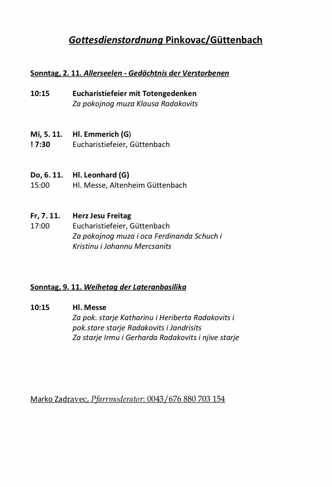 Sonntag, 2.11. Allerseelen - Gedenktag der Verstorbenen. Eucharistfeier mit Totengedenken um 10:15. Mi, 5.11. Hl. Emmerich (G), Eucharistfeier, Güttenbach um 7:30. Do, 6.11. Hl. Leonhard (G), Hl. Messe, Altenheim Güttenbach um 15:00. Fr, 7.11. Herz-Jesu-Freitag, Eucharistfeier, Güttenbach um 17:00. Kontakt Marko Zadarevic, Pfarrmoderator, 0043/676 880 703 154.