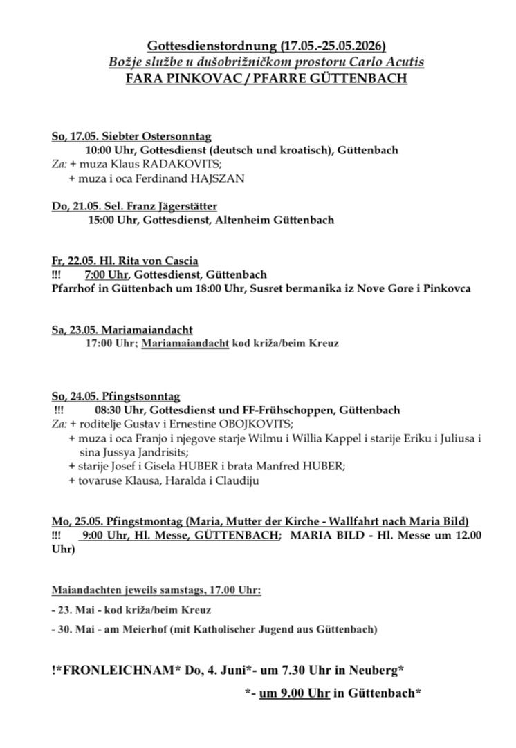 Sonntag, 17.05. 10:00 Uhr, Gottesdienst (deutsch und kroatisch), Gutenbach. Montag, 21.05. 15:00 Uhr, Gottesdienst, Altenheim Gutenbach. Freitag, 22.05. 7:00 Uhr, Gottesdienst, Gutenbach. Busfahrt nach Nové Gore um 18:00 Uhr, Suset bermanika. Sonntag, 23.05. 17:00 Uhr; Mariamaiandaht kod kriza/beim Kreuz. Sonntag, 24.05. 8:30 Uhr, Gottesdienst und FF-Frühschoppen, Gutenbach. Montag, 25.05. 9:00 Uhr, HI. Messe, GUTTENBACH; MARIA BILD - HI. Messe um 12.00 Uhr