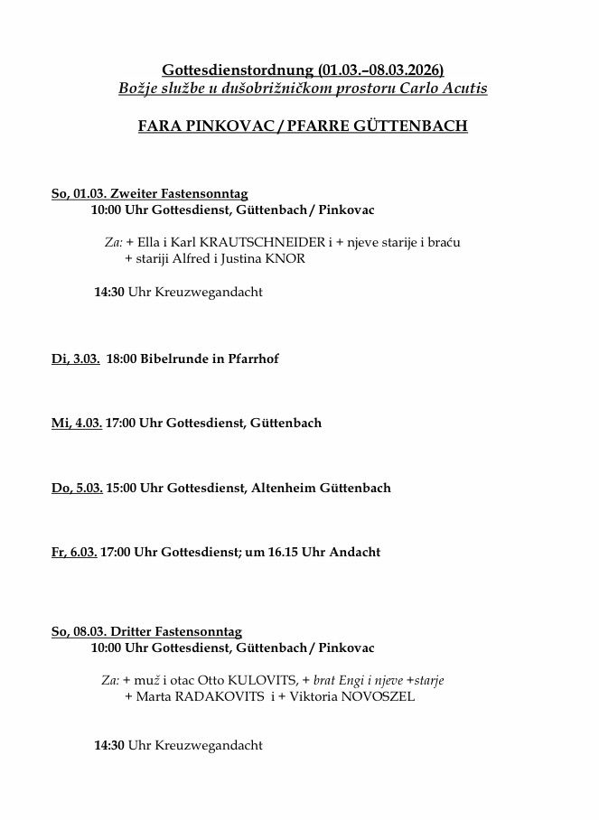 Zeitplan der Gottesdienste. Am 1. März 10:00 Uhr Gottesdienst in Guttenbach/Pinkova. Am 3. März 18:00 Uhr Bibelstunde in Pfarrhof. Am 4. März 17:00 Uhr Gottesdienst in Guttenbach. Am 5. März 15:00 Uhr Gottesdienst in Altenheim Guttenbach. Am 6. März 17:00 Uhr Gottesdienst, um 16:15 Uhr Gebet