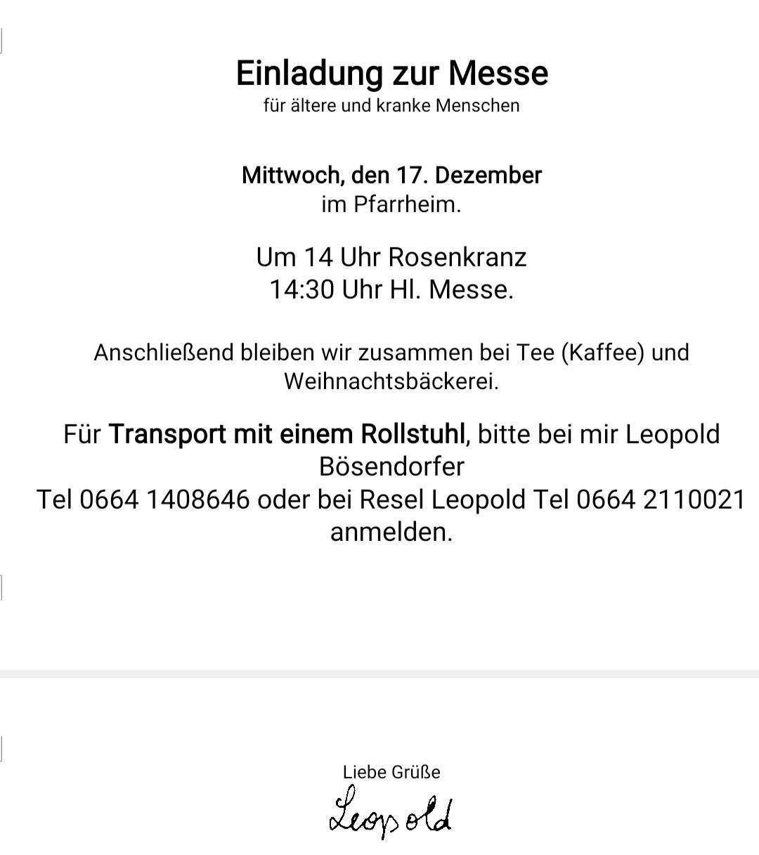 Einladung zur Messe für ältere und kranke Menschen am Mittwoch, den 17. Dezember im Pferdestall. Um 14 Uhr Rosenkranz, 14:30 Uhr Hl. Messe. Anschließend bleiben wir zum Tee (Kaffee) und Weihnachtsbäckerei zusammen. Für Transport bitte bei mir Leopold Tel 0664 1408646 oder bei Resel Leopold Tel 0664 2110021 anmelden. Liebe Grüße, Leopold.