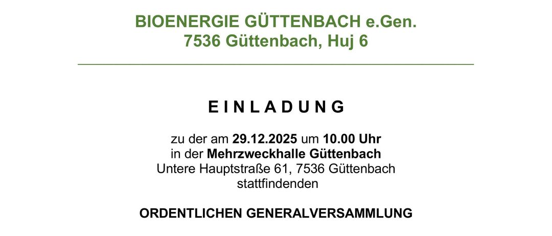 Einladung zur ordentlichen Generalversammlung der BIOENERGIE GUTTENBACH e.Gen. am 29.12.2025 um 10:00 Uhr in der Mehrzweckhalle Guttenbach, Untere Hauptstraße 61, 7536 Guttenbach. Tagesordnung umfasst Eröffnung, Beschlussfassung, Protokollierung, Revisionsberichte, Jahresabschlüsse, Entlastung des Vorstands und Aufsichtsrats sowie Wahlen.