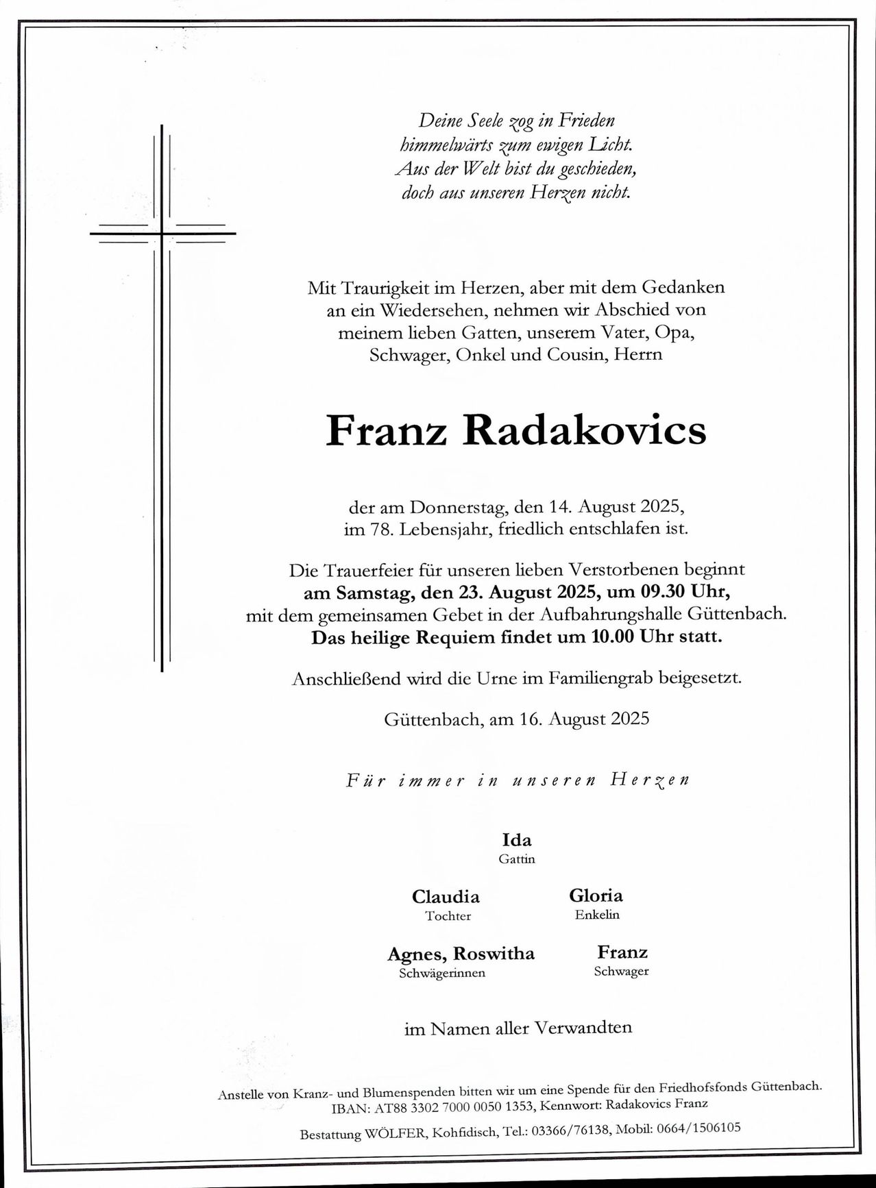 Franz Radakovics ist am Donnerstag, den 14. August 2025, im 78. Lebensjahr friedlich entschlafen. Die Trauerfeier für unseren lieben Verstorbenen beginnt am Samstag, den 23. August 2025, um 09:30 Uhr, mit dem gemeinsamen Gebet in der Aufbahrungshalle Gutenbach. Das heilige Requiem findet um 10:00 Uhr statt. Anschließend wird die Urne im Familiengrab beigesetzt. Gutenbach, am 16. August 2025. Für immer in unseren Herzen. Ida Gatin, Claudia Tochter, Gloria Enkelin, Agnes, Roswitha Schwägerinnen, Franz Schwager. Im Namen aller Verwandten.