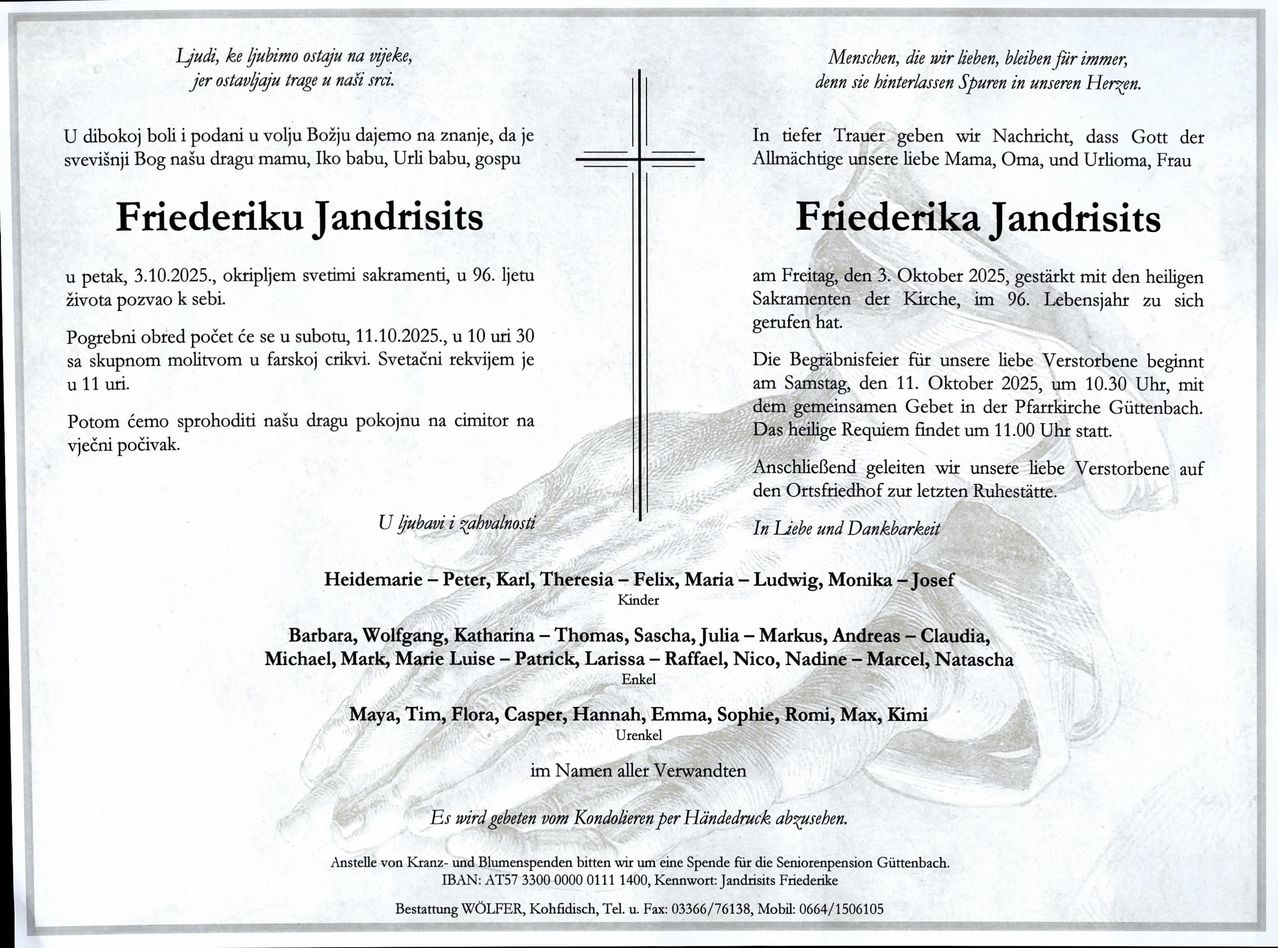 Traueranzeige von Friederika Jandrisits, geboren am 3. Oktober 2025, verstorben im Alter von 96 Jahren. Eine Feier ihres Lebens mit kirchlichen Sakramenten findet am 11. Oktober 2025 statt. Der Trauerzug beginnt um 10:30 Uhr in der Pfarrkirche. Die Messe beginnt um 11:00 Uhr. Das heilige Requiem beginnt um 11:00 Uhr.