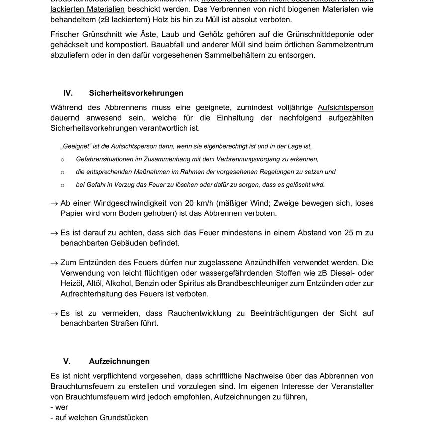 Während des Abbrennens muss eine geeignete, mindestens teilweise erfahrene Aufsichtsperson anwesend sein, die für die Einhaltung der folgenden aufgeführten Sicherheitsvorkehrungen verantwortlich ist. Eine Aufsichtsperson ist definiert als jemand, der autorisiert und anwesend ist. Neben ihrer eigenen Sicherheit müssen sie die Einhaltung der Vorschriften, die Verhinderung von Bränden und die Löschung von Bränden sicherstellen. Das Verbrennen ist bei Windgeschwindigkeiten über 20 km/h verboten. Halten Sie das Feuer mindestens 25 Meter von nahe gelegenen Gebäuden fern. Nur zugelassene Feuerzeuge sind erlaubt. Vermeiden Sie die Verwendung von brennbaren oder wassergefährdenden Stoffen als Brennstoff. Vermeiden Sie Rauch, der die Sicht auf nahe gelegene Straßen beeinträchtigt.