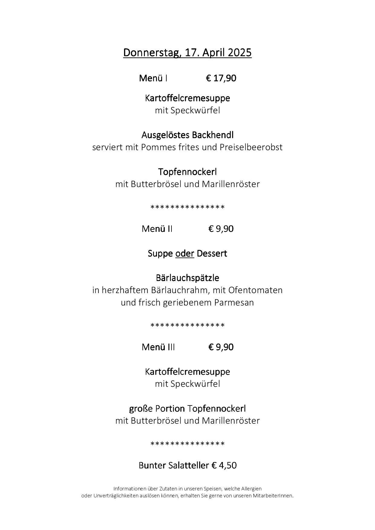 Menü I für 17,90 Euro, enthält Kartoffelcremesuppe mit Speck, gebratenes Backhendl mit Pommes frites und Preiselbeerobst sowie Topfennockerl mit Butterbrösel und Majoran. Menü II für 9,90 Euro, enthält eine Wahl zwischen Suppe oder Dessert, wie Bärlauchspätzle mit wildem Knoblauch, Ofentomaten und frisch geriebenem Parmesan. Menü III für 9,90 Euro, enthält Kartoffelcremesuppe mit Speck und eine große Portion Topfennockerl mit Butterbrösel und Majoran.