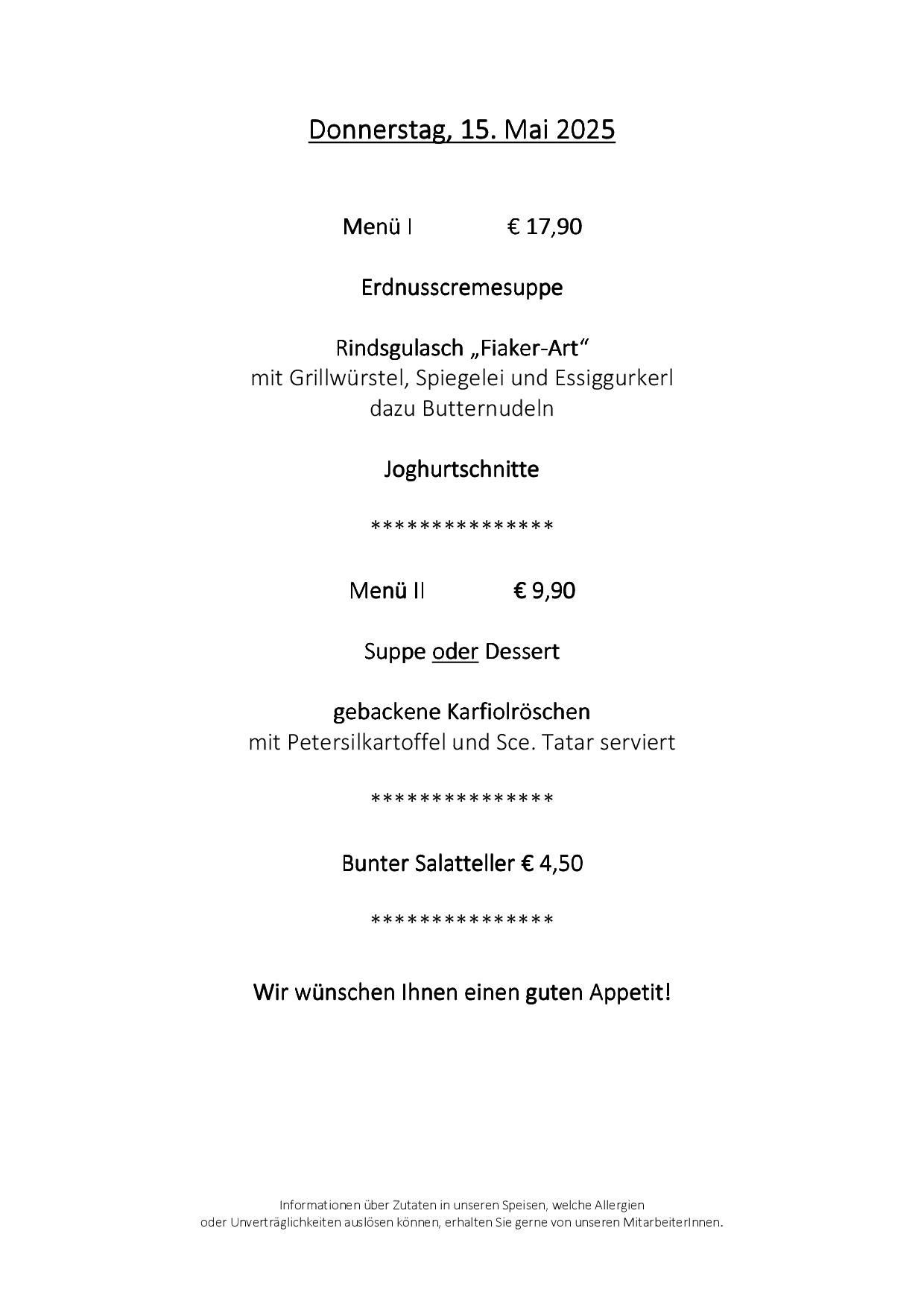 Menü I kostet 17,90 Euro. Es enthält Erdnusscremesuppe Rindsgulasch, 'Fiaker-Art' mit Grillwürstel, Spiegelei und Essiggurker, dazu Butternudeln. Menü II ist 9,90 Euro, mit der Wahl zwischen Suppe oder Dessert, mit gebackenen Karfiolröschen serviert mit Petersilkartoffeln und Sc. Tatar. Ein bunter Salatteller ist für 4,50 Euro erhältlich. Das Restaurant wünscht Ihnen einen guten Appetit.