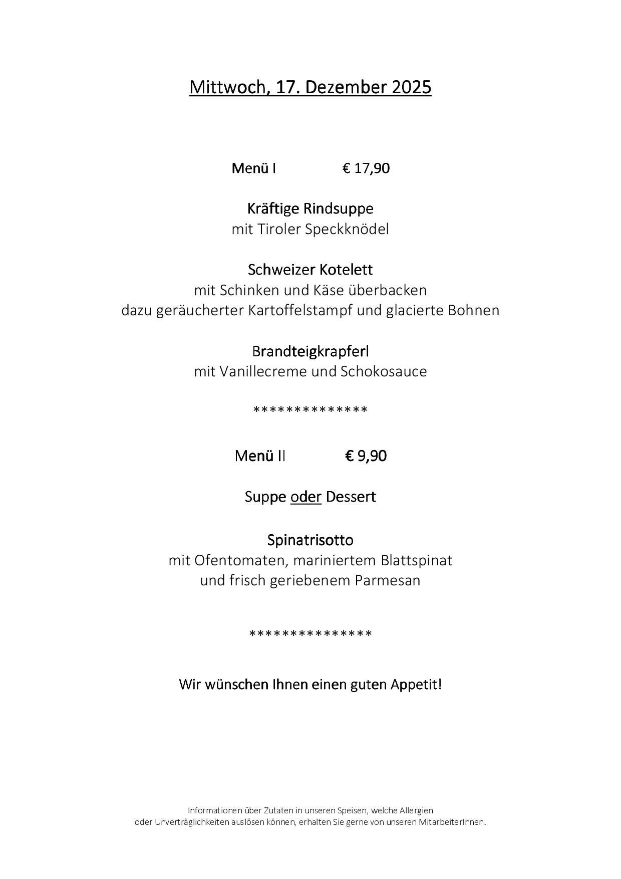 Menü I für 17,90 Euro umfasst kräftige Rindsuppe mit Tiroler Speckknödeln, Schweizer Kotelett mit Schinken und Käse überbacken, dazu geräucherter Kartoffelstampf und glasierte Bohnen sowie Brandeigekräpferl mit Vanillecreme und Schokoladensauce. Menü II für 9,90 Euro bietet die Wahl zwischen Suppe oder Dessert, einem Spinatrisotto mit Ofentomate, mariniertem Blattspinat und frisch geriebenem Parmesan. Guten Appetit!