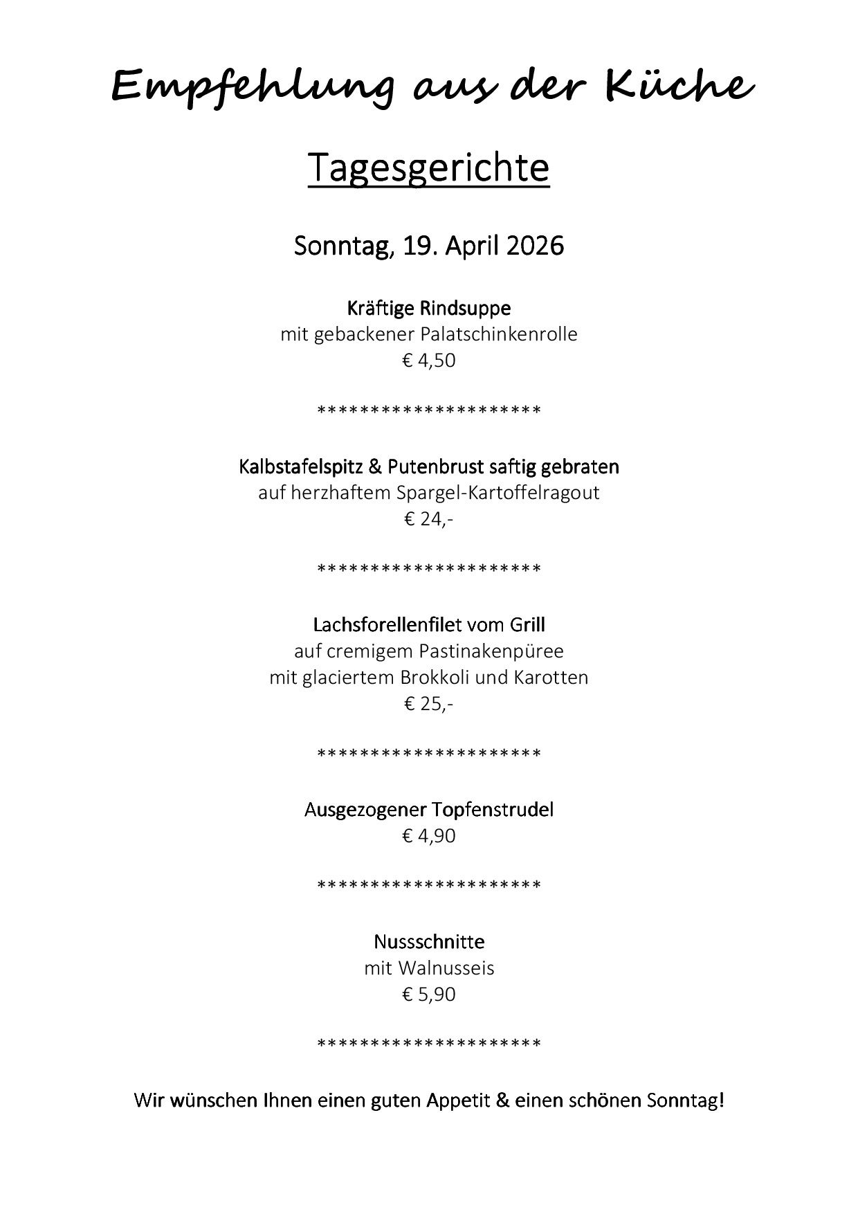Sonntag, 19. April 2026, beinhaltet Rindsuppe mit gebackener Palatschinkenrolle für €4,50, Kalbstafelspitz & Putenbrust auf Spargel-Kartoffelragout für €24, Lachsforellenfilet vom Grill auf cremigem Pastinakenpüree mit glacietem Brokkoli und Karotten für €25 und ausgezogner Topfenstrudel für €4,90, sowie Nussschnitte mit Walnuss für €5,90.