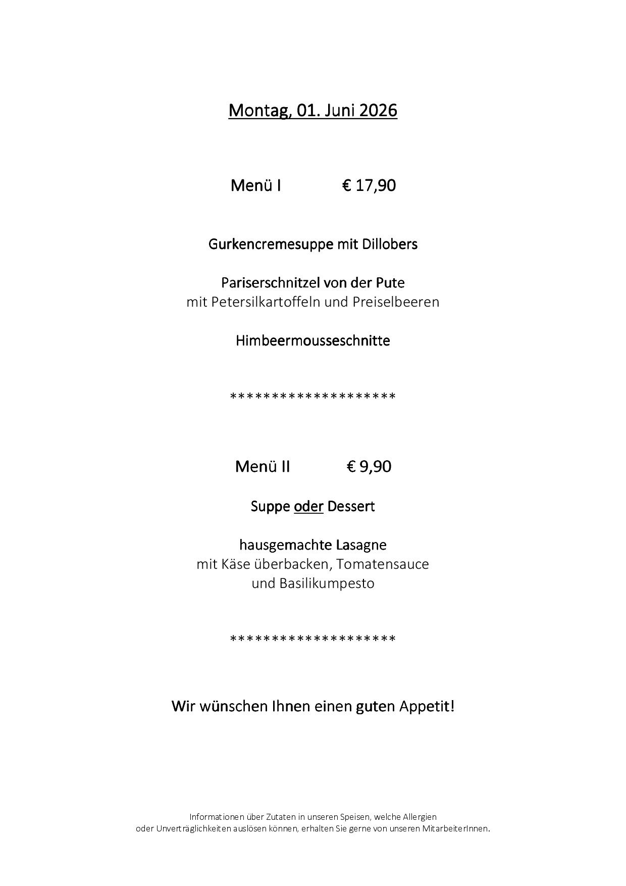 Menü I kostet 17,90 Euro und enthält Gurkencremesuppe mit Dillobers, Pariser Schnitzel mit Petersilkartoffeln und Preiselbeeren sowie Himbeermousse. Menü II kostet 9,90 Euro und beinhaltet hausgemachte Lasagne mit Käse, Tomatensauce und Basilikumpesto. Wir wünschen Ihnen einen guten Appetit!