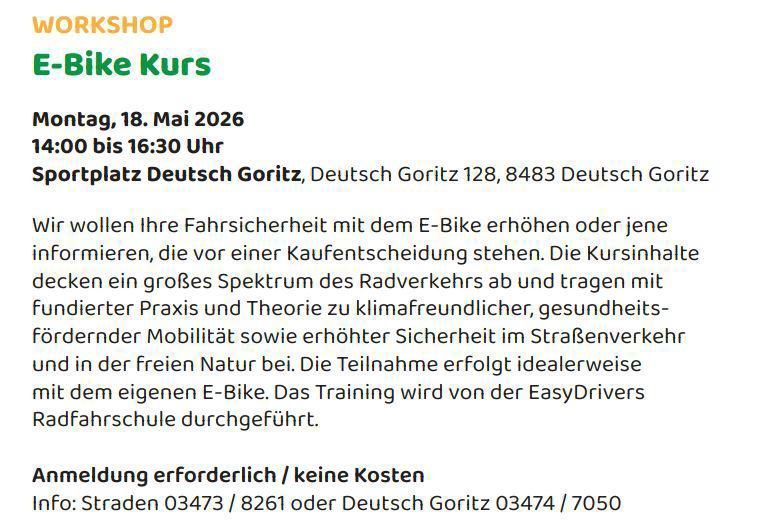 Workshop E-Bike Kurs am 18. Mai 2026 von 14:00 bis 16:30 Uhr am Sportplatz Deutsch Goritz. Wir erhöhen Ihre Sicherheit mit E-Bikes oder informieren Sie vor dem Kauf. Der Kursinhalt deckt ein breites Spektrum des Radverkehrs ab und fördert klimafreundliche, gesundheitsfördernde Mobilität und erhöhte Sicherheit im Straßenverkehr. Die Teilnahme erfolgt idealerweise mit dem eigenen E-Bike. Die Anmeldung ist erforderlich, es fallen keine Kosten an. Kontakt: Straden 03473/8261 oder Deutsch Goritz 03474/7050.