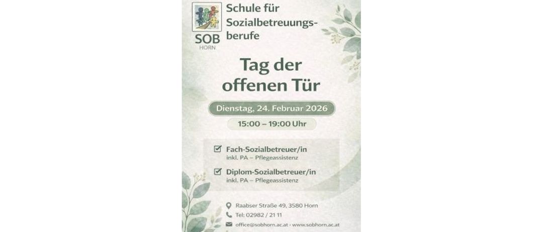 Plakat für den Tag der offenen Tür an der Schule für Sozialbetreuungsberufe in Horn, Österreich, geplant für den 24. Februar 2026, von 15:00 Uhr bis 19:00 Uhr. Es bietet Informationen zu Kursen für Sozialbetreuungsberufe und Pflegeassistenten. Die Veranstaltung findet in der Raabser Strasse 49, 3580 Horn, Österreich, statt. Kontaktnummer: 02982/2111. E-Mail: office@sobhorn.ac.at. Webseite: www.sobhorn.ac.at.