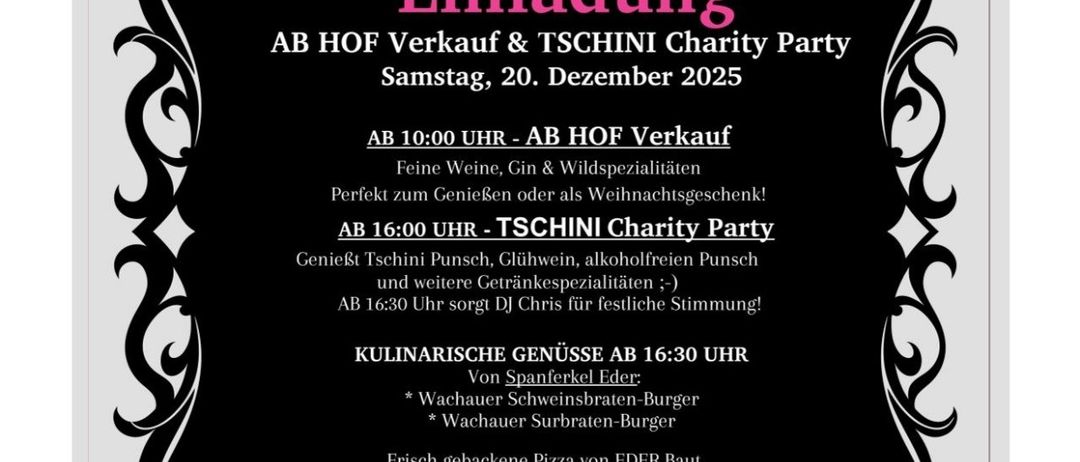 Einladung zum Hofverkauf und Tschini Charity Party am Samstag, 20. Dezember 2025. AB 10:00 UHR - AB HOF Verkauf Feine Weine, Gin & Wildspezialitäten Perfekt zum Genießer oder als Weihnachtsgeschenk! AB 16:00 UHR - TSCHINIS Charity Party Genieße Tschinis Punsch, Glühwein, alkoholfreien Punsch und weitere Getränkespezialitäten :-) AB 16:30 Uhr sorgt DJ Chris für festliche Stimmung! KULINARISCHE GENÜSSE AB 16:30 UHR Von Spanferkel Eder * Wachauer Schweinbraten-Burger * Wachauer Surbraten-Burger Frisch gebackene Pizza von EDE Baut Knusprig, herzhaft & direkt aus dem Ofen! Der gesamte Reinerlös der TSCHINIS Charity Party kommt einem guten Zweck zugute. Kommt vorbei, genießt den Tag und unterstützt dabei eine wirklich gute Sache!