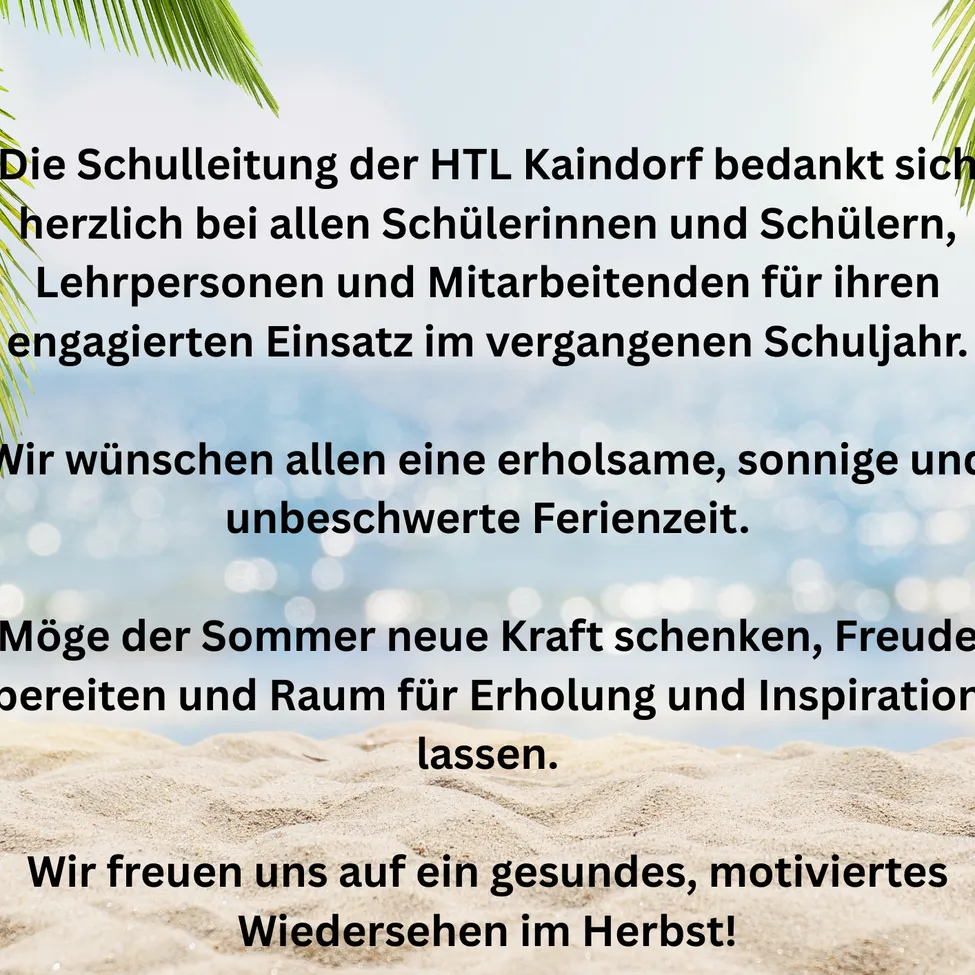 Die Schulleitung der HTL Kaindorf bedankt sich herzlich bei allen Schülerinnen und Schülern, Lehrpersonen und Mitarbeitern für ihren engagierten Einsatz im vergangenen Schuljahr. Wir wünschen allen eine erholsame, sonnige und unbeschwerte Ferienzeit. Möge der Sommer neue Kraft schenken, Freude bereiten und Raum für Erholung und Inspiration lassen. Wir freuen uns auf ein gesundes, motiviertes Wiedersehen im Herbst!