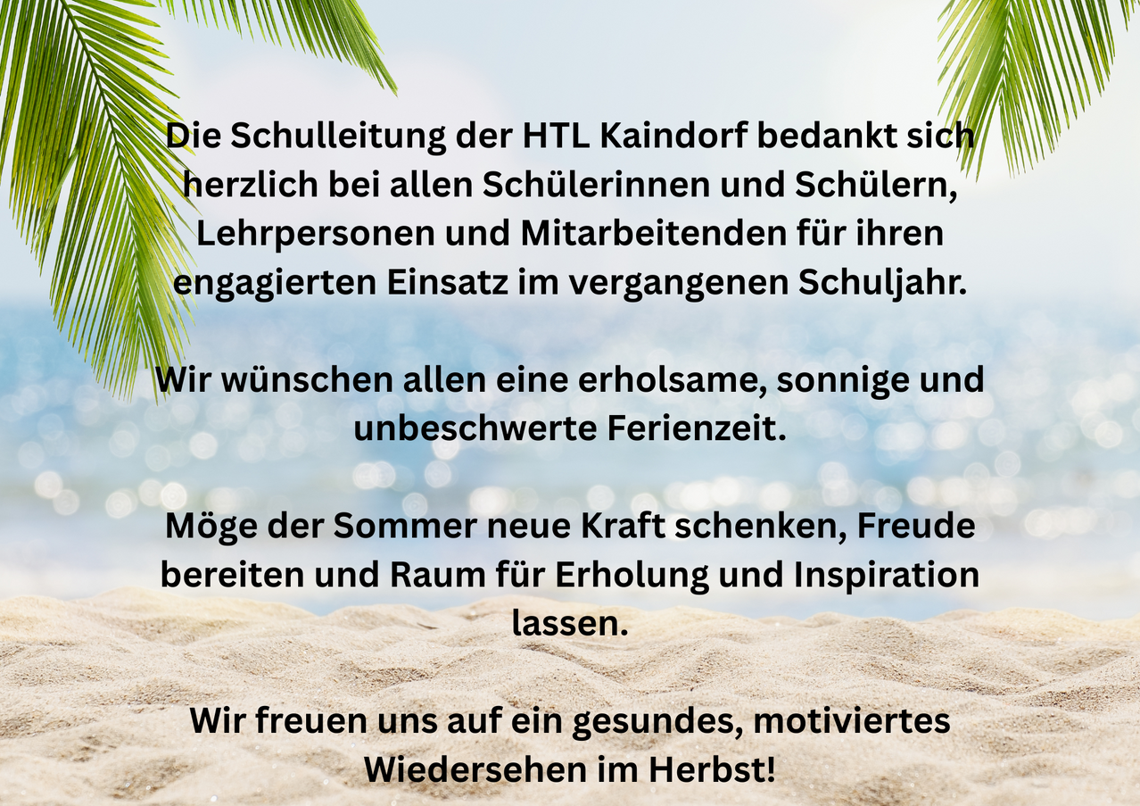 Die Schulleitung der HTL Kaindorf bedankt sich herzlich bei allen Schülerinnen und Schülern, Lehrpersonen und Mitarbeitern für ihren engagierten Einsatz im vergangenen Schuljahr. Wir wünschen allen eine erholsame, sonnige und unbeschwerte Ferienzeit. Möge der Sommer neue Kraft schenken, Freude bereiten und Raum für Erholung und Inspiration lassen. Wir freuen uns auf ein gesundes, motiviertes Wiedersehen im Herbst!