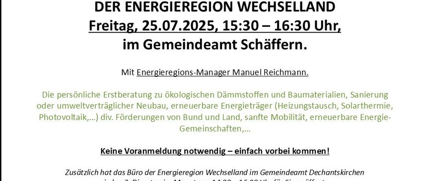 Energiesprechtag in Schaffern am Freitag, 25.07.2025, von 15:30 bis 16:30 Uhr im Gemeindeamt Schaffern. Mit Energieregions-Manager Manuel Reichmann. Persönliche Beratung zu ökologischen Dämmstoffen und Baumaterialien, umweltfreundlichem Neubau, erneuerbaren Energieträgern (Heizungstausch, Solarthermie, Photovoltaik...), div. Förderungen von Bund und Land, sanfte Mobilität, erneuerbare Energiegemeinschaften.... Keine Voranmeldung notwendig - einfach vorbeikommen!