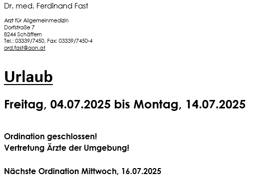 Dr. med. Ferdinand Fast, Arzt für Allgemeinmedizin, Dorfstraße 7, 8244 Schäffern. Tel.: 03339/7450, Fax: 03339/7450-4, E-Mail: ord.fast@aon.at. Urlaub vom Freitag, 04.07.2025, bis Montag, 14.07.2025. Vertretung Ärzte der Umgebung! Nächstmögliche Ordination Mittwoch, 16.07.2025.