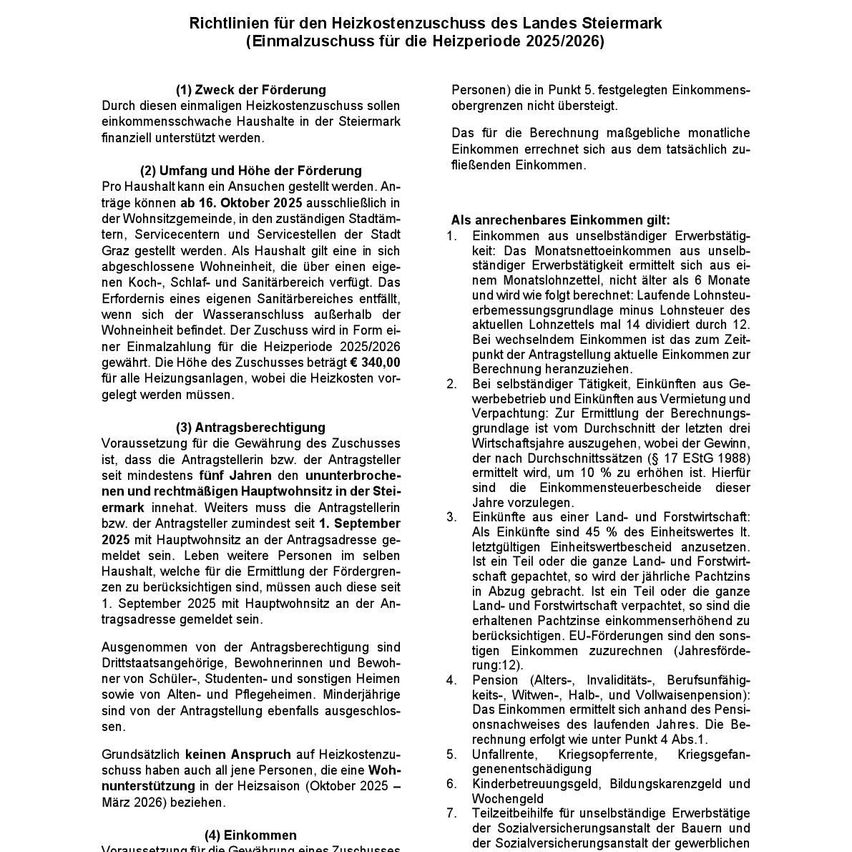 Das Dokument beschreibt Richtlinien für den Heizkostenzuschuss des Landes Steiermark für die Heizperiode 2025/2026. Ziel ist es, durchschnittliche Heizkosten in der Steiermark finanziell zu unterstützen. Der Antragszeitraum beginnt am 16. Oktober 2025. Der Zuschuss gilt für berechtigte Haushalte in bestimmten Gemeinden, Dienstleistungszentren und Dienstleistungsgebieten. Das Dokument erläutert auch die Berechnung und Höhe des Zuschusses.