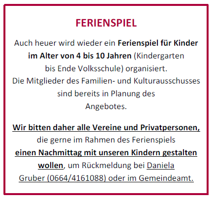 A holiday program for children aged 4 to 10 (kindergarten to end of elementary school) is organized. Members of the Family and Culture Committee are involved in planning the offer. We invite all associations and private individuals who wish to organize an afternoon with our children as part of the holiday program to contact Daniela Gruber (0664/4161088) or the municipal office.