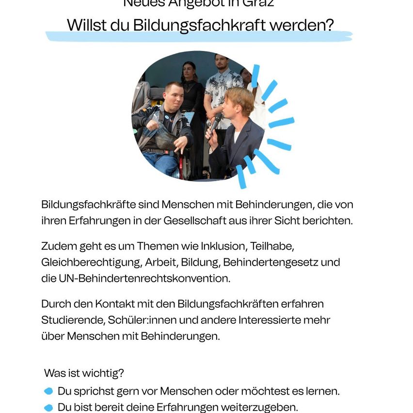 Neues Angebot in Graz. Willst du Bildungsfachkraft werden? Bildungsfachkräfte sind Menschen mit Behinderungen, die von ihren Erfahrungen in der Gesellschaft aus ihrer Sicht berichten. Zudem geht es um Themen wie Inklusion, Teilhabe, Gleichberechtigung, Arbeit, Bildung, Behindertengesetz und die UN-Behindertenrechtskonvention.