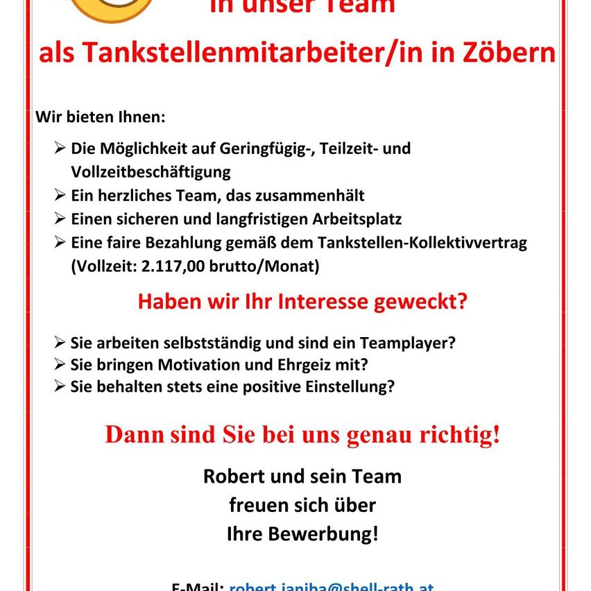 Wir bieten Ihnen: Teilzeit- und Vollzeitbeschäftigung, ein liebevolles Team, ein sicherer und langfristiger Arbeitsplatz, faire Bezahlung. Haben wir Ihr Interesse geweckt? Sie arbeiten selbstständig und sind ein Teamplayer? Sie bringen Motivation und Begeisterung mit? Sie bewahren stets eine positive Einstellung? Dann sind Sie bei uns genau richtig! Robert und sein Team freuen sich auf Ihre Bewerbung! E-Mail: robert.janiba@shell-rath.at.