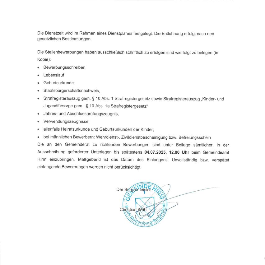 Die Dienstzeit wird im Rahmen eines Dienstplanes festgelegt. Die Entlohnung erfolgt nach den gesetzlichen Bestimmungen. Die Stellenbewerbungen haben ausschließlich schriftlich zu erfolgen sind wie folgt zu belegen (in Kopie): Bewerbungsschreiben, Lebenslauf, Geburtsurkunde, Staatsbürgerschaftsnachweis, Führerscheinauszug gem. § 10 Abs. 1 Strafregistergesetz sowie Strafregisterauszug „Kinder- und Jugendfürsorge gem. § 10 Abs. 1a Strafregistergesetz“ Jahres- und Abschlussprüfungszeugnis, Verwendungszeugnisse; allenfalls Heiratsurkunde und Geburtsurkunden der Kinder; bei männlichen Bewerbern: Wehrdienst-, Zivildienstbescheinigung bzw. Befreiungsschein.