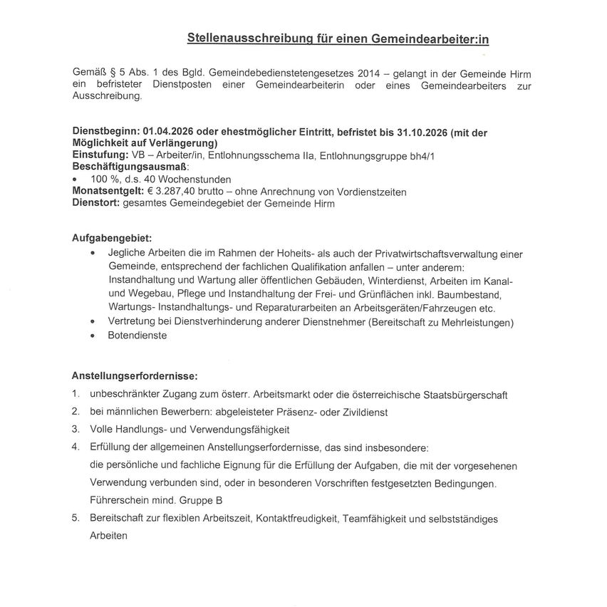 Stellenausschreibung für einen Gemeindearbeiter:in: Gemäß § 5 Abs. 1 des Bld. Gemeindebedienstetegesetzes 2014 - gelangt in der Gemeinde Hirm ein befestigter Dienstposten einer Gemeindearbeiterin oder eines Gemeindearbeiters zur Ausschreibung. Dienstbeginn: 01.04.2026 oder ehestmögl. Eintritt, befestigt bis 31.10.2026 (mit d. Möglichkeit auf Verlängerung). Einstellung: VB - Arbeiter/in, Entlohnungsschema lla, Entlohnungsgruppe bh4/1. Beschäftigungsausmaß: 100 % d.s. 40 Wochenstunden Monatsgehalt: € 3.287,40 brutto - ohne Anrechnung von Vordienstzeiten Dienstort: gesamte Gemeindegebiet der Gemeinde Hirm.