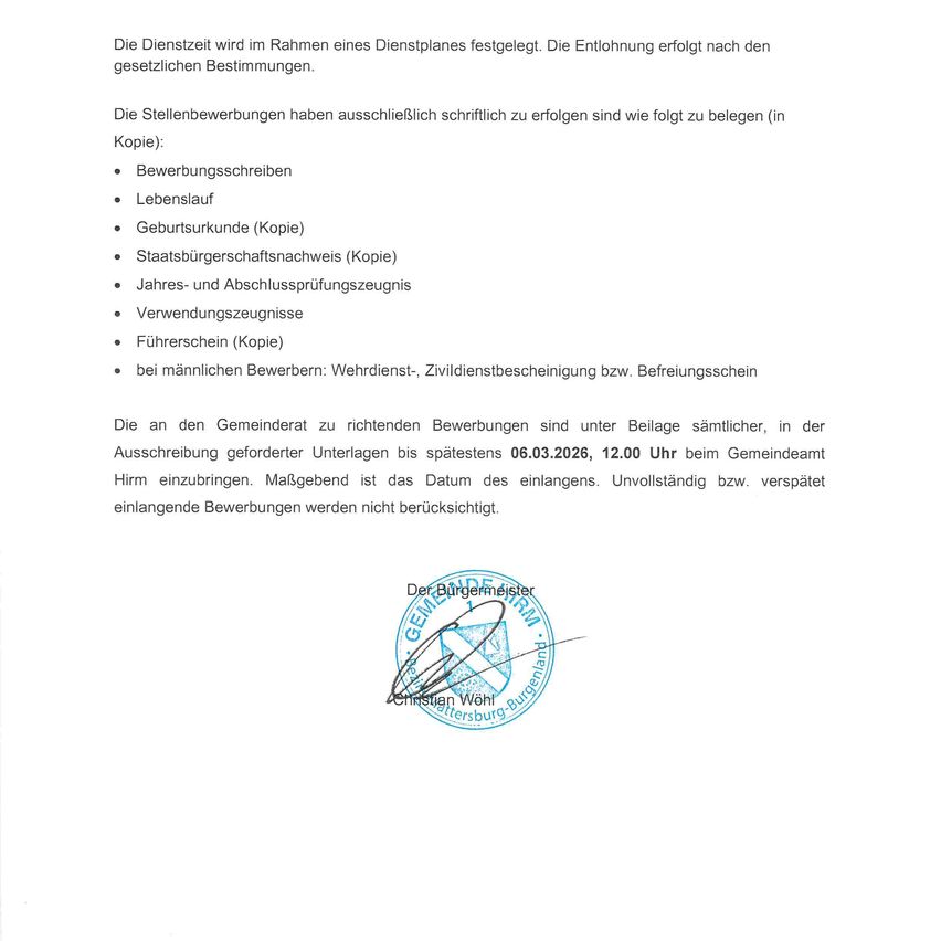 Der Dienst wird im Rahmen eines Dienstplanes festgelegt. Die Entlohnung erfolgt nach den gesetzlichen Bestimmungen. Die Stellenbewerbungen haben ausschließlich schriftlich zu erfolgen sind wie folgt zu belegen (in Kopie): Bewerbungsschreiben, Lebenslauf, Geburtsurkunde (Kopie), Staatsbürgerschaftsnachweis (Kopie), Jahres- und Abschlussprüfungszeugnis, Verwendungszeugnisse, Führerschein (Kopie) bei männlichen Bewerbern: Wehrdienst, Zivildienstbescheinigung bzw. Befreiuungsschein. Die an den Gemeinderat zu richtenden Bewerbungen sind unter Beilage sämtlicher, in der Ausschreibung geforderter Unterlagen bis spätestens 06.03.2026, 12.00 Uhr beim Gemeindeamt einzubringen. Maßgeblich ist das Datum des Eingangs. Unvollständig bzw. verspätete einlangende Bewerbungen werden nicht berücksichtigt.